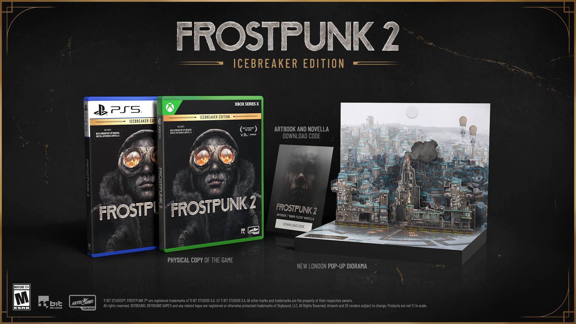 FROSTPUNK 2 ICEBREAKER EDITION XBOX SERIES X | PS5 ICEBREAKER EDITION
ARTBOOK AND NOVELLA | DOWNLOAD CODE
PHYSICAL COPY OF THE GAME
FROSTPUNK 2
NEW LONDON POP-UP DIORAMA
MATURE 11
M
ESHB
bit
SKND
SNYE
- GOMES
T
BIT STUDIOS
FROSTPUNK 2 are registered trademarks of BIT STUDIOS S.A.
1 BIT STUDIOS S.A.
Other marks and trademarks are the property of their respective owners.
Rights reserved.
Artwork and 3D renders subject to change.
Products are not to scale.