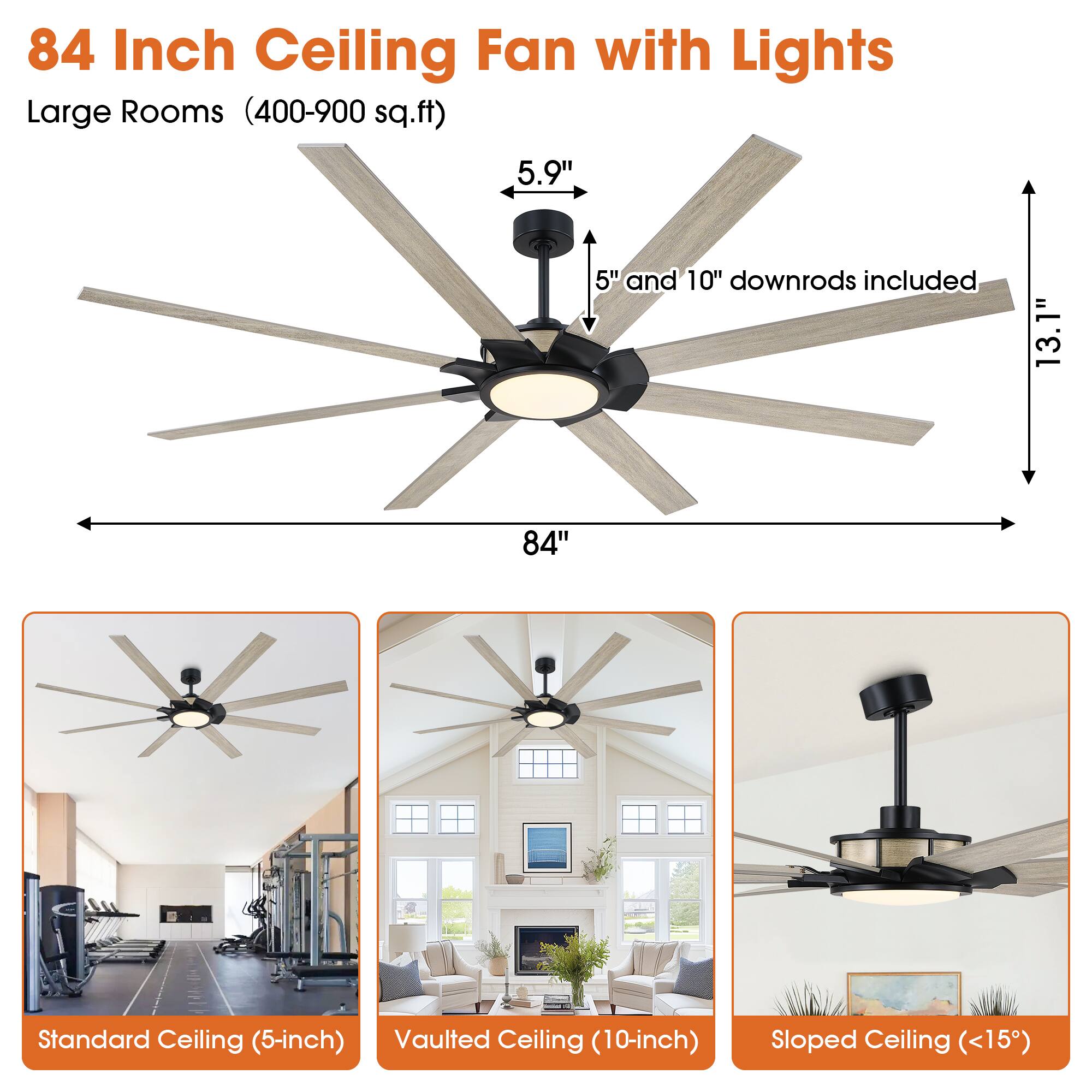 84 Inch Ceiling Fan with Lights Large Rooms (400-900 sq.ft) 5.9" 5" and 10" downrods included 13.1" 84" Standard Ceiling (5-inch) Vaulted Ceiling (10-inch) Sloped Ceiling (<15°)