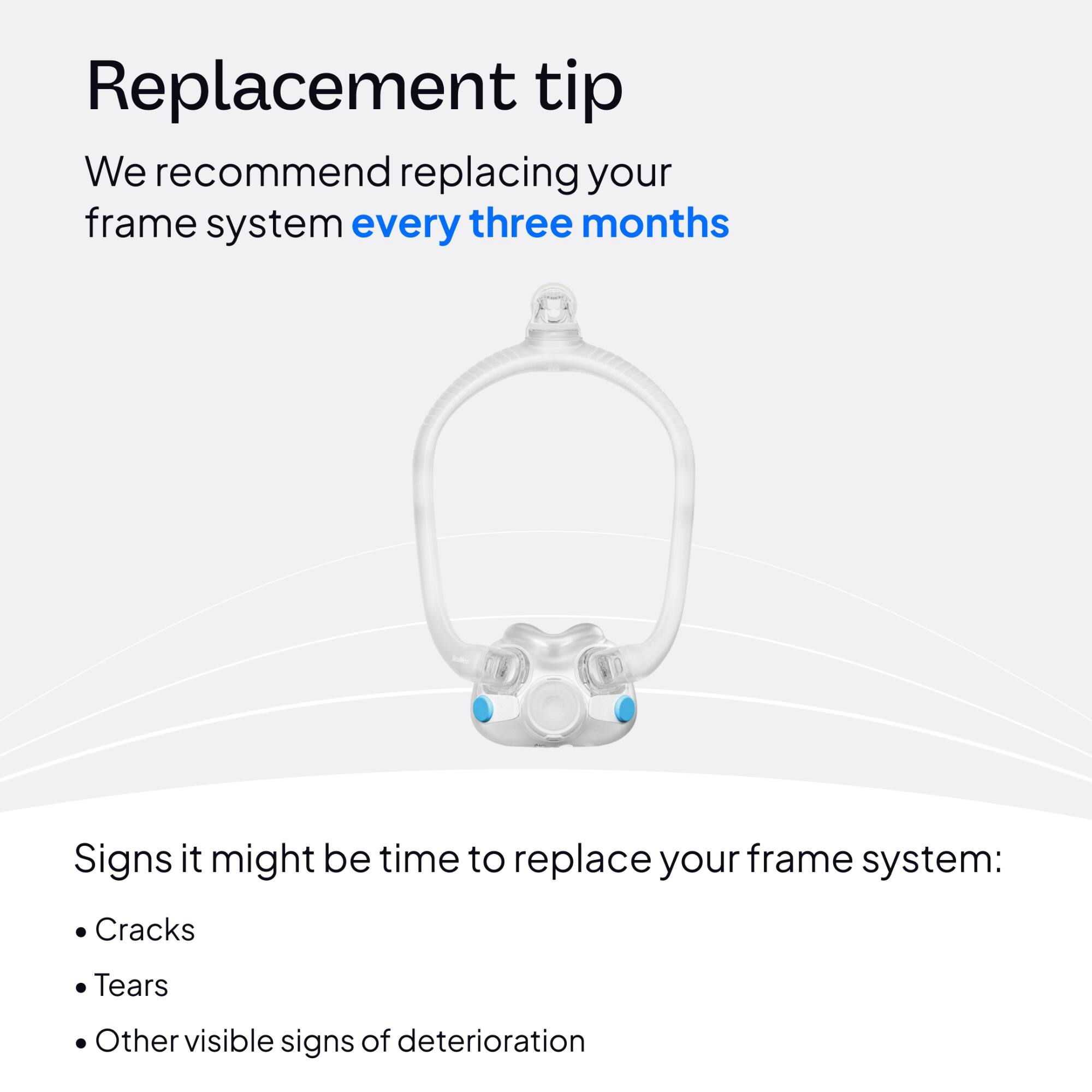 Replacement tip  
We recommend replacing your frame system every three months

Signs it might be time to replace your frame system:  
- Cracks  
- Tears  
- Other visible signs of deterioration