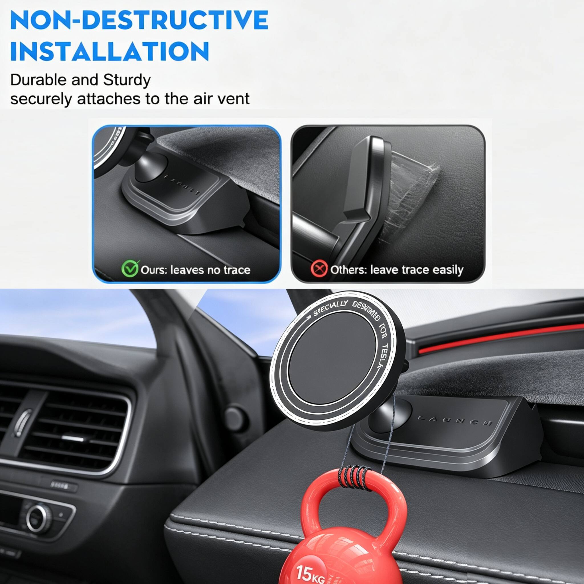 NON-DESTRUCTIVE INSTALLATION  
Durable and Sturdy securely attaches to the air vent  
Ours: leaves no trace  
Others: leave trace easily  

SPECIALLY DESIGNED FOR TESLA  
LAUNCH  
15KG