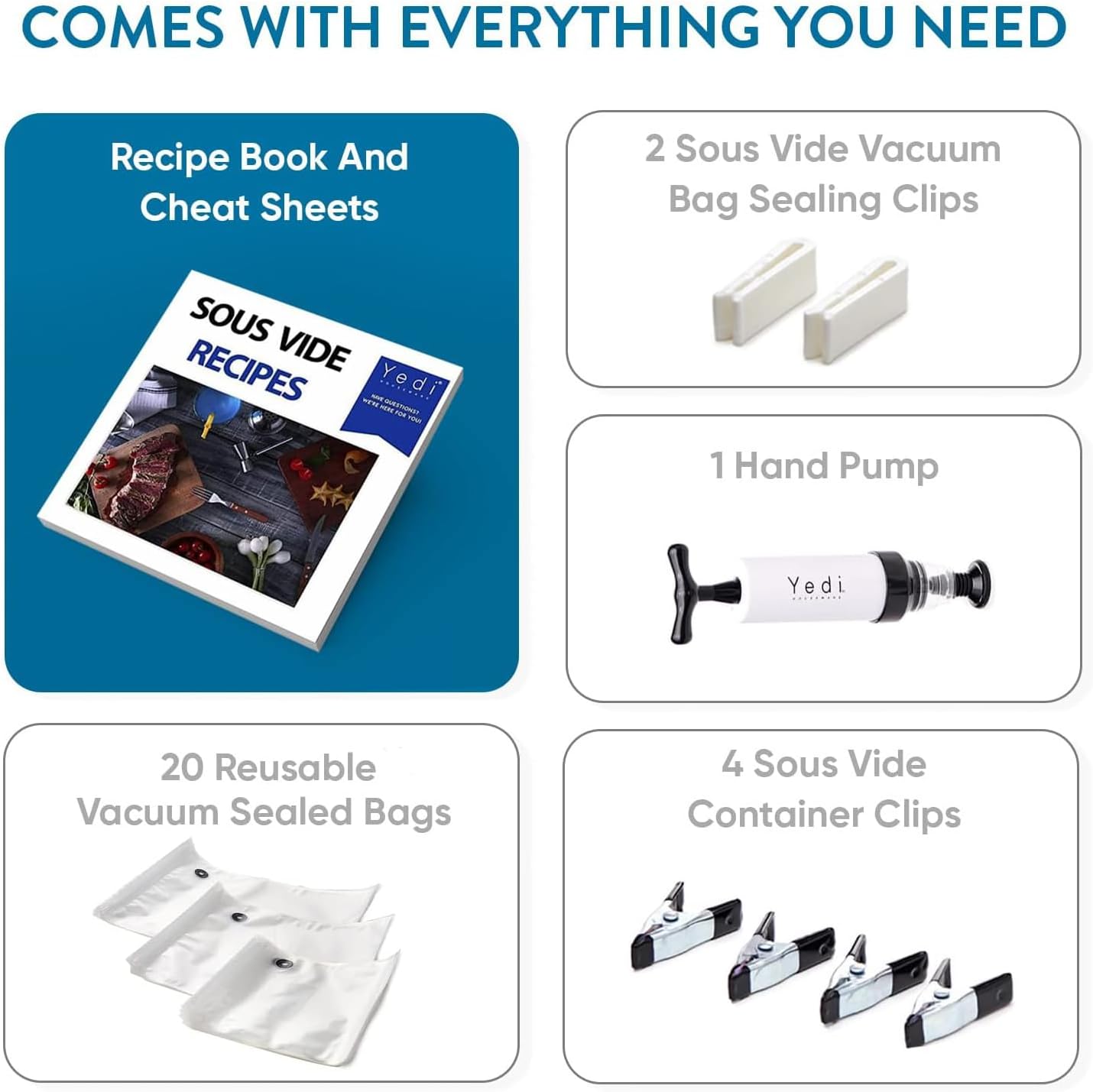 COMES WITH EVERYTHING YOU NEED

- Recipe Book And Cheat Sheets
- 2 Sous Vide Vacuum Bag Sealing Clips
- 1 Hand Pump
- 20 Reusable Vacuum Sealed Bags
- 4 Sous Vide Container Clips