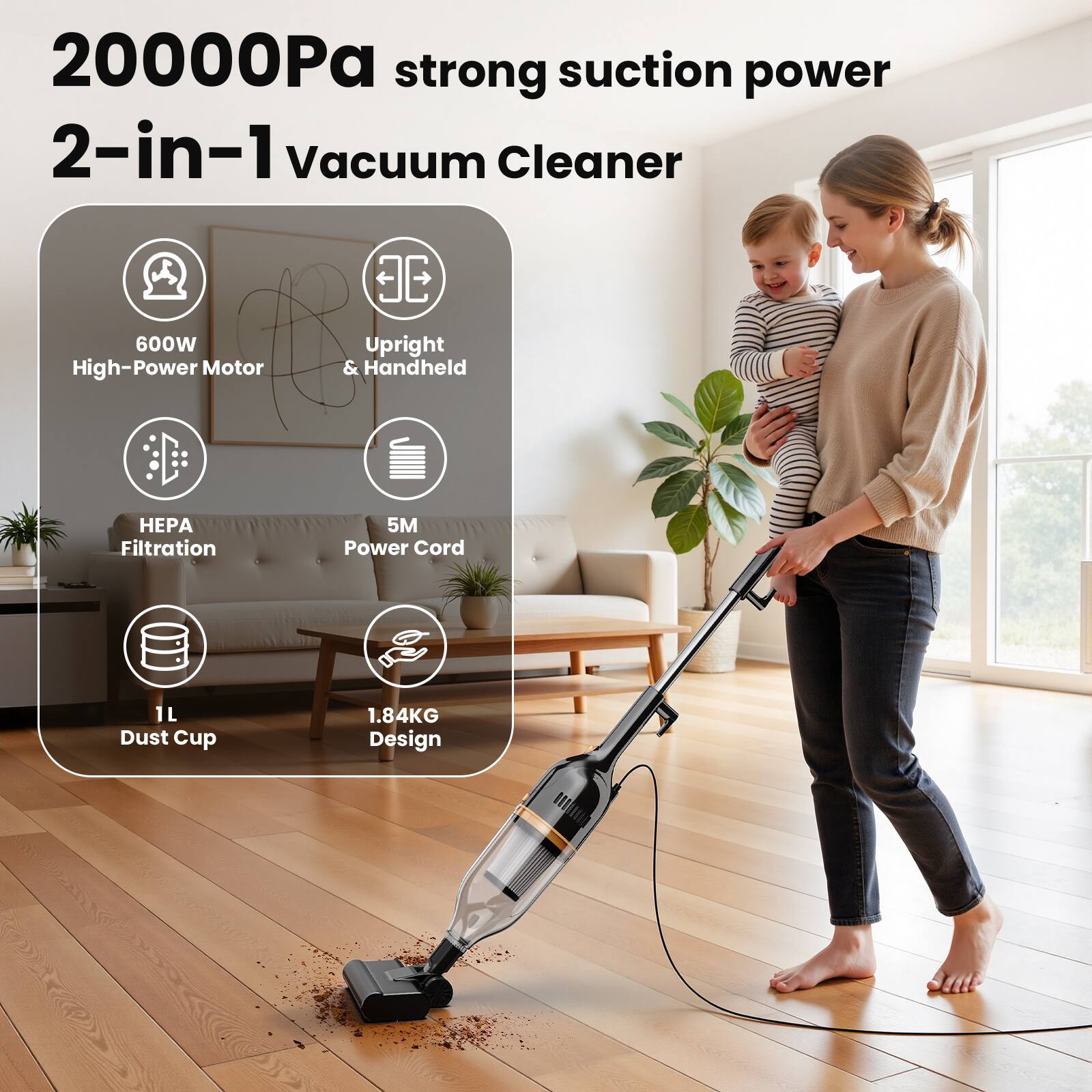 20000Pa strong suction power  
2-in-1 Vacuum Cleaner  

- 600W High-Power Motor  
- Upright & Handheld  
- HEPA Filtration  
- 5M Power Cord  
- 1L Dust Cup  
- 1.84KG Design