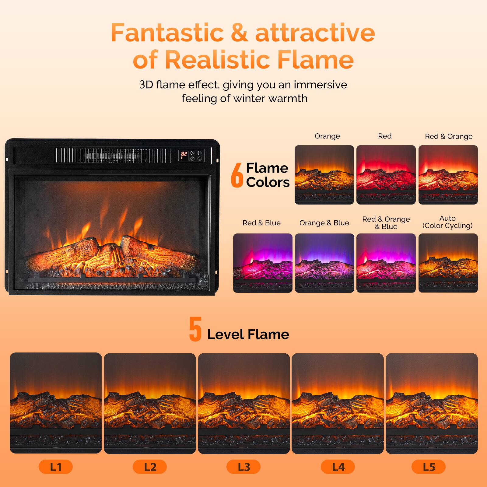 Fantastic & attractive of Realistic Flame  
3D flame effect, giving you an immersive feeling of winter warmth  

6 Flame Colors  
- Orange  
- Red  
- Red & Orange  
- Red & Blue  
- Orange & Blue  
- Red & Orange & Blue (Color Cycling)  

5 Level Flame  
- L1  
- L2  
- L3  
- L4  
- L5