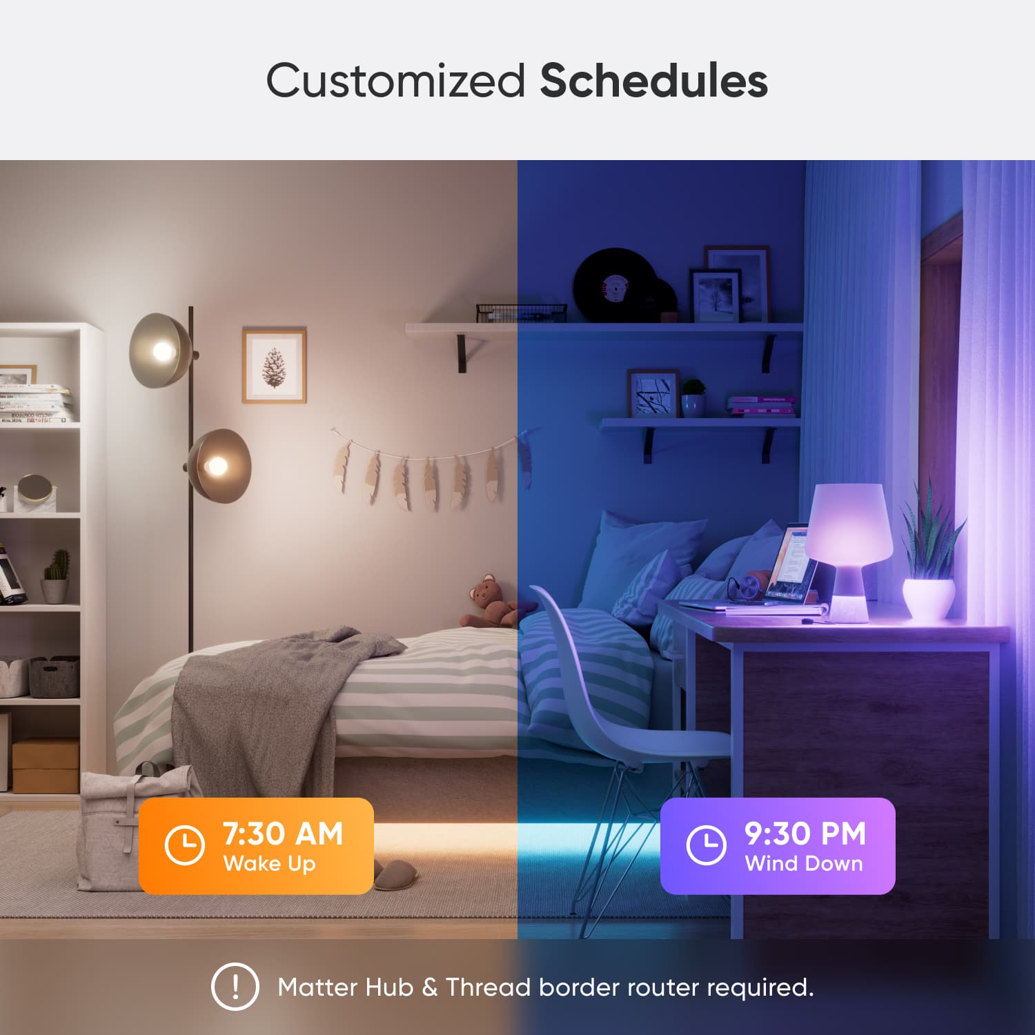 Customized Schedules:
* 7:30 AM Wake Up
* 9:30 PM Wind Down
Note: Matter Hub & Thread border router required.