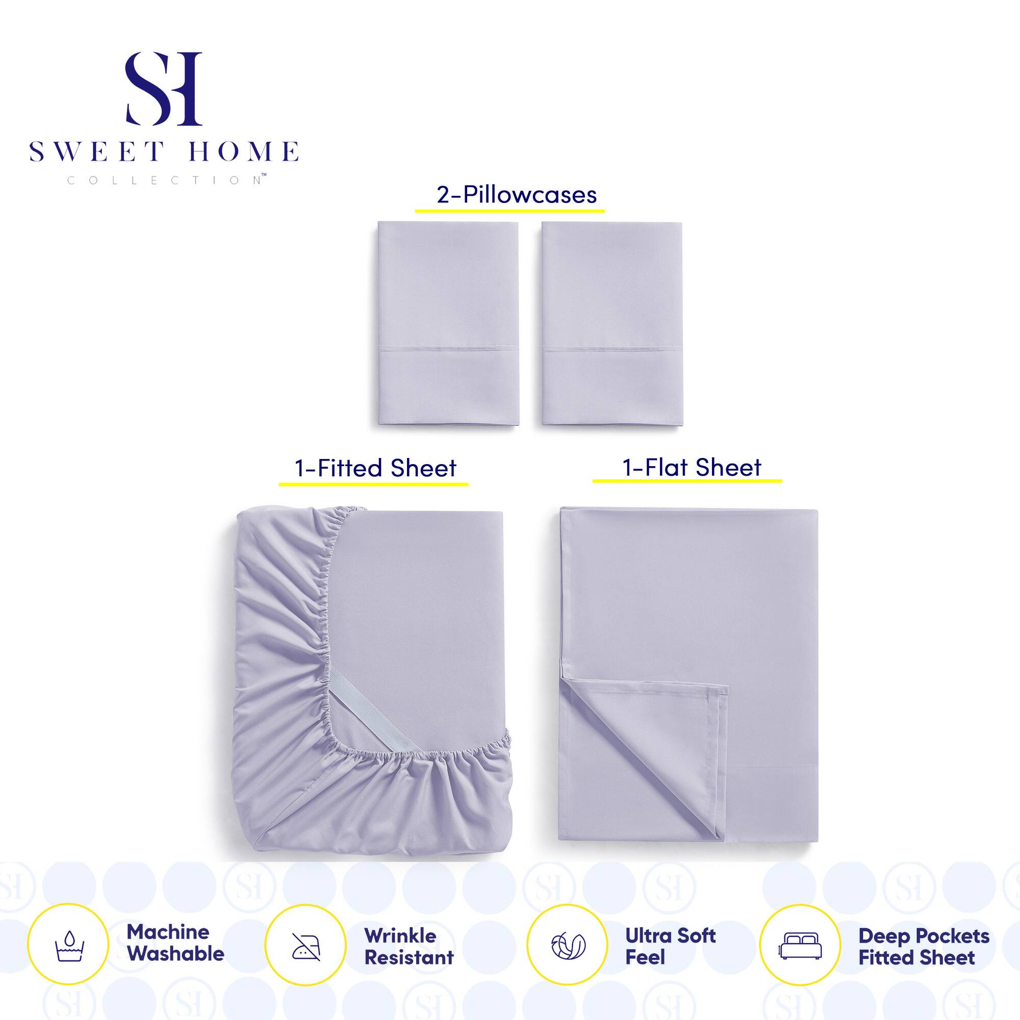 **SWEET HOME COLLECTION**

- 2-Pillowcases
- 1-Fitted Sheet
- 1-Flat Sheet

**Features:**
- Machine Washable
- Wrinkle Resistant
- Ultra Soft Feel
- Deep Pockets Fitted Sheet