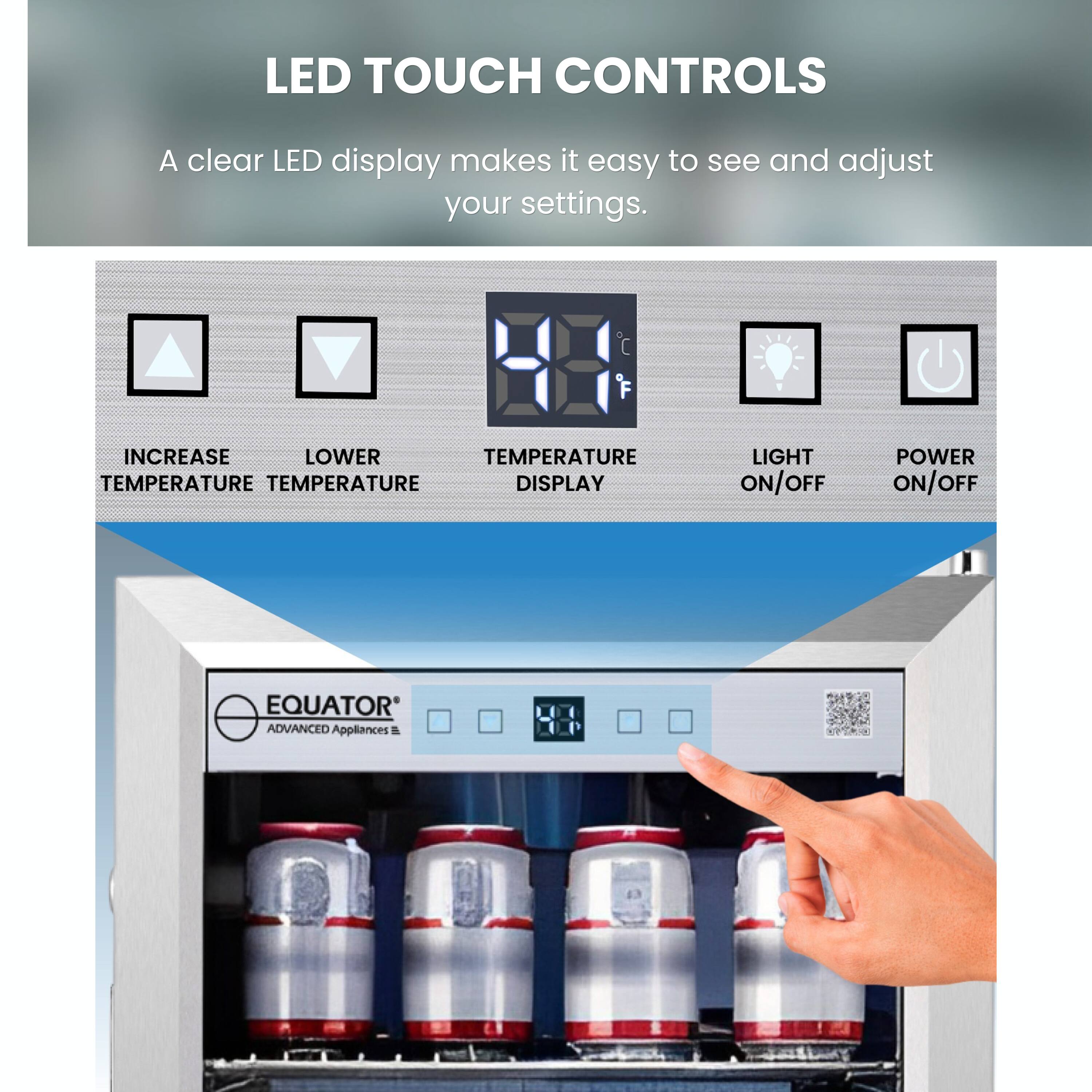 LED TOUCH CONTROLS

A clear LED display makes it easy to see and adjust your settings.

- INCREASE TEMPERATURE
- LOWER TEMPERATURE
- TEMPERATURE DISPLAY
- LIGHT ON/OFF
- POWER ON/OFF

EQUATOR ADVANCED APPLIANCES