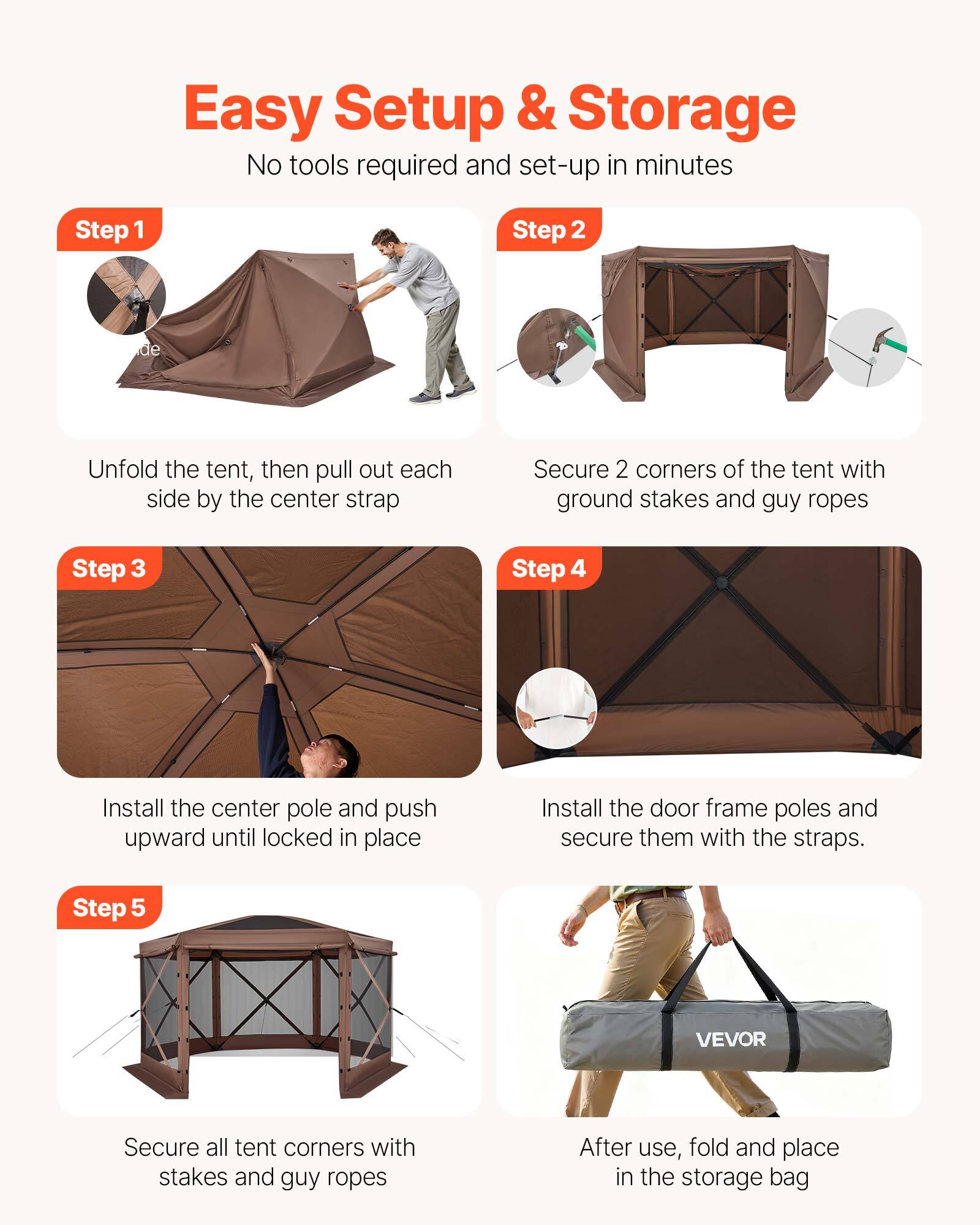 Easy Setup & Storage  
No tools required and set-up in minutes  

**Step 1**  
Unfold the tent, then pull out each side by the center strap  

**Step 2**  
Secure 2 corners of the tent with ground stakes and guy ropes  

**Step 3**  
Install the center pole and push upward until locked in place  

**Step 4**  
Install the door frame poles and secure them with the straps.  

**Step 5**  
Secure all tent corners with stakes and guy ropes  

After use, fold and place in the storage bag