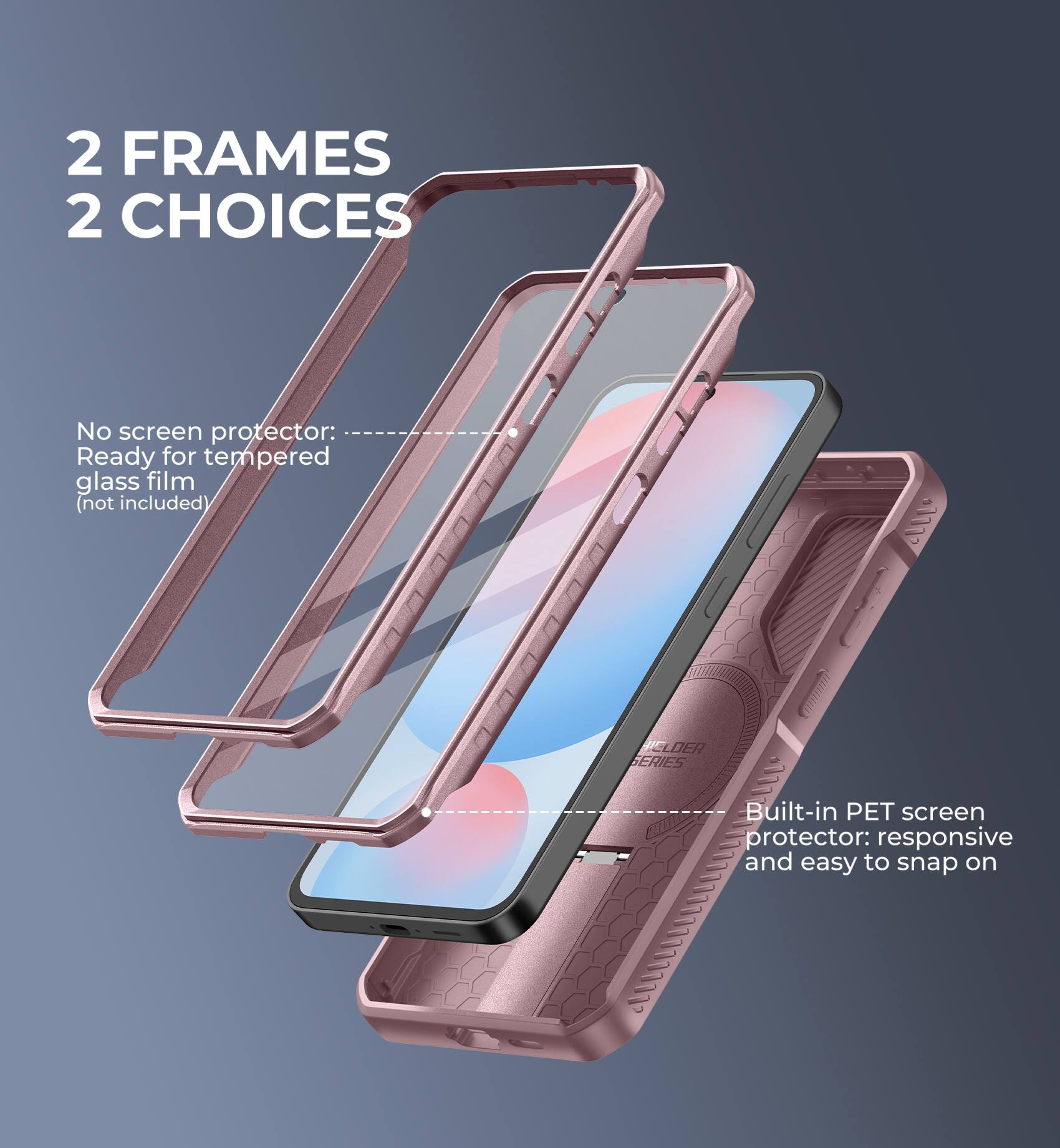 2 FRAMES 2 CHOICES

No screen protector: Ready for tempered glass film (not included)

CLDER SERIES Built-in PET screen protector: responsive and easy to snap on