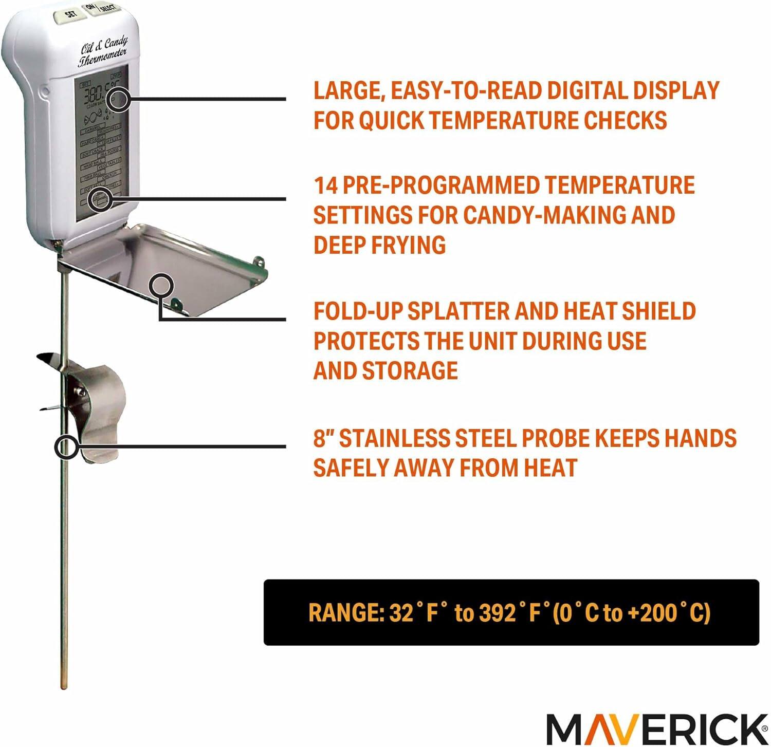 S7 Cold & Candy Thermometer CRD 207

- LARGE, EASY-TO-READ DIGITAL DISPLAY FOR QUICK TEMPERATURE CHECKS
- 14 PRE-PROGRAMMED TEMPERATURE SETTINGS FOR CANDY-MAKING AND DEEP FRYING
- FOLD-UP SPLATTER AND HEAT SHIELD PROTECTS THE UNIT DURING USE AND STORAGE
- 8" STAINLESS STEEL PROBE KEEPS HANDS SAFELY AWAY FROM HEAT
- RANGE: 32°F to 392°F (0°C to +200°C)

MAVERICK