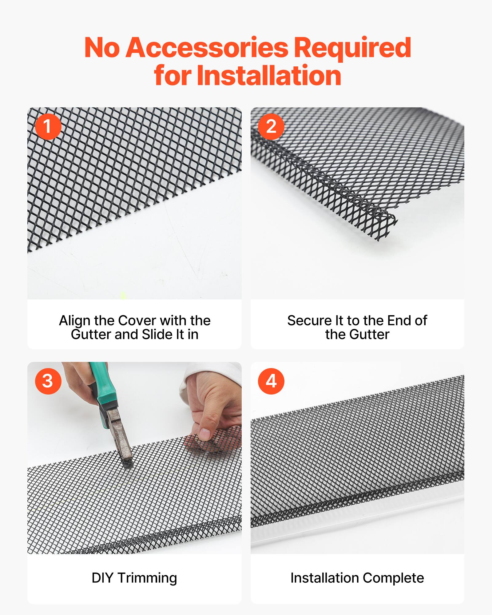 No Accessories Required for Installation

1. Align the Cover with the Gutter and Slide It in
2. Secure It to the End of the Gutter
3. DIY Trimming
4. Installation Complete