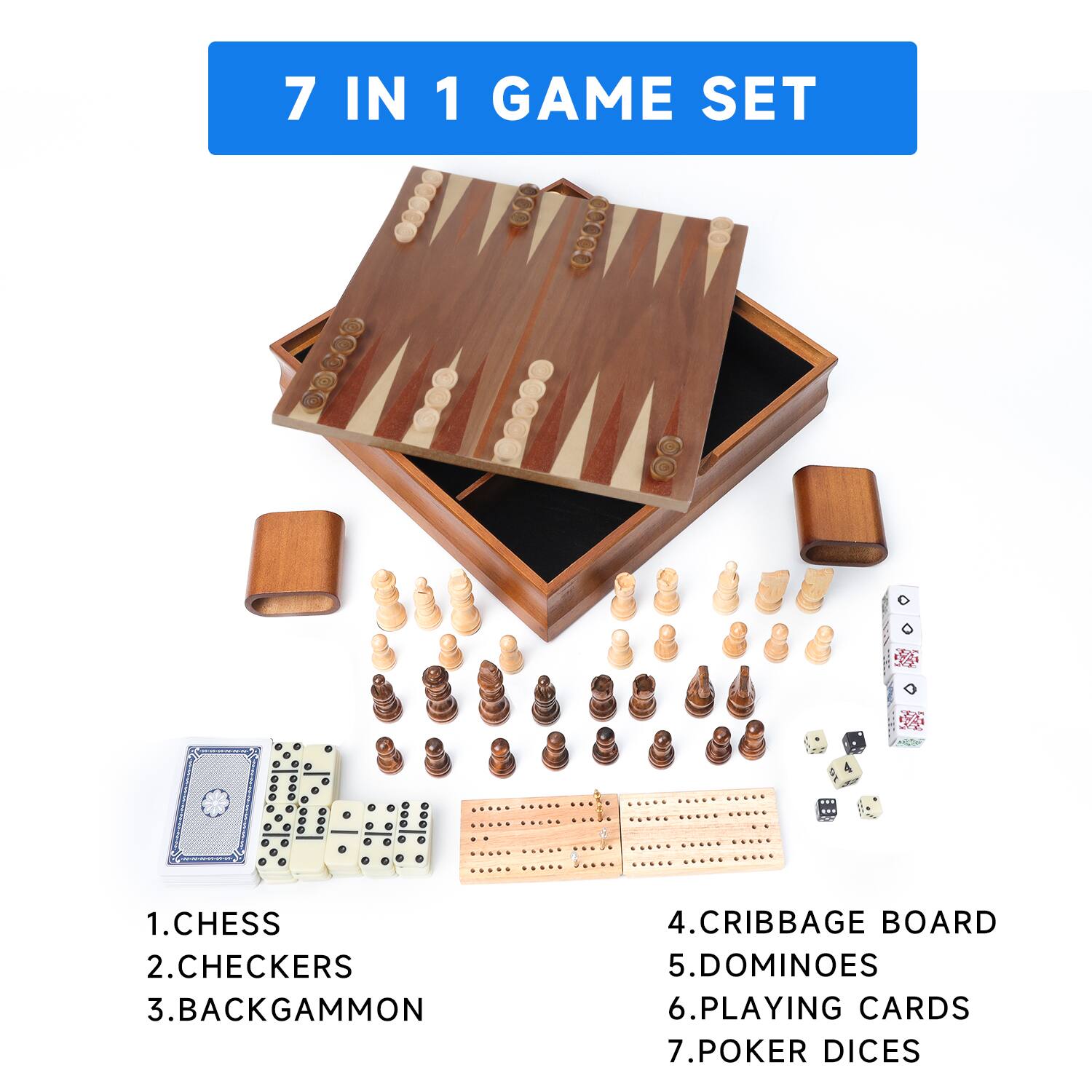 7 IN 1 GAME SET
1. CHESS
2. CHECKERS
3. BACKGAMMON
4. CRIBBAGE BOARD
5. DOMINOES
6. PLAYING CARDS
7. POKER DICES