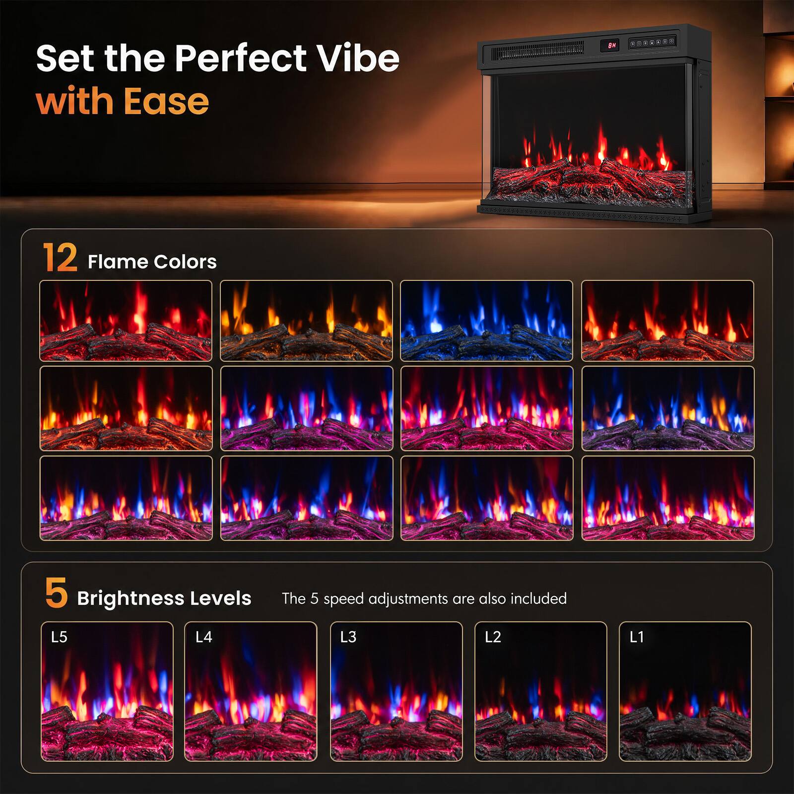 Set the Perfect Vibe with Ease

12 Flame Colors

5 Brightness Levels
The 5 speed adjustments are also included
L5 L4 L3 L2 L1
