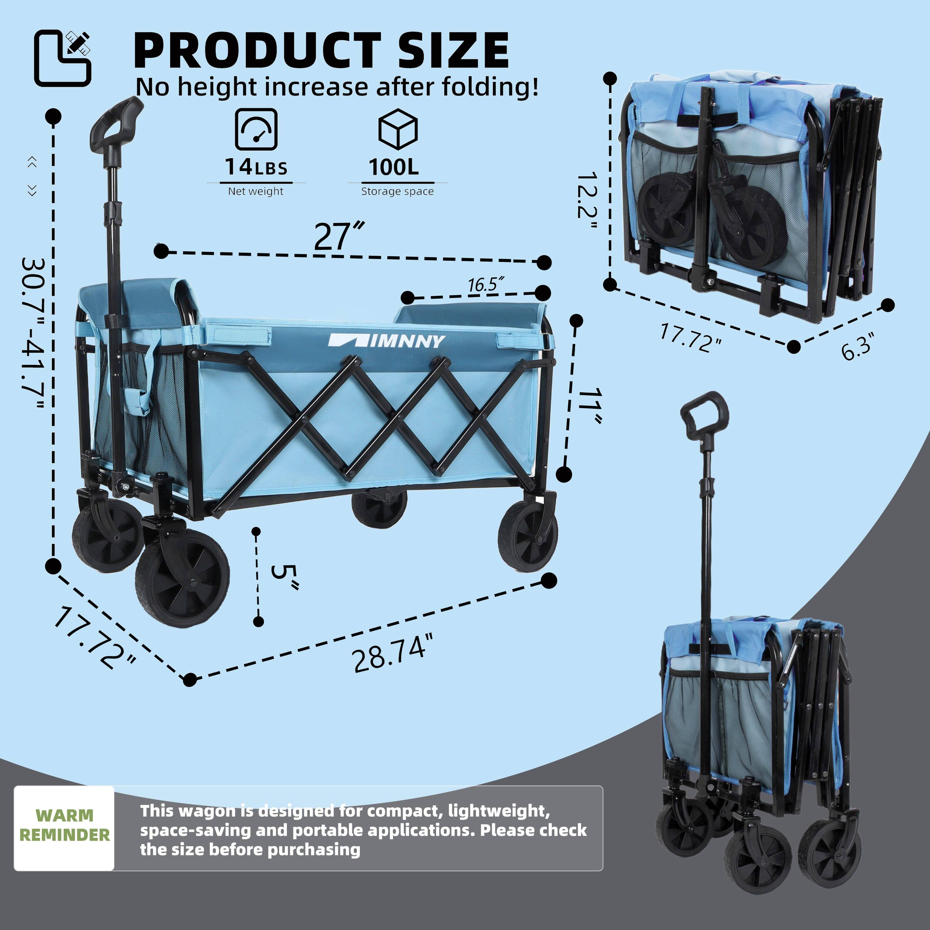 PRODUCT SIZE  
No height increase after folding!  

- 30.7" - 41.7"  
- 14LBS Net weight  
- 100L Storage space  
- 27"  
- 16.5"  
- 12.2"  
- 11"  
- 17.72"  
- 6.3"  
- 17.72"  
- 5"  
- 28.74"  

WARM REMINDER  
This wagon is designed for compact, lightweight, space-saving and portable applications. Please check the size before purchasing