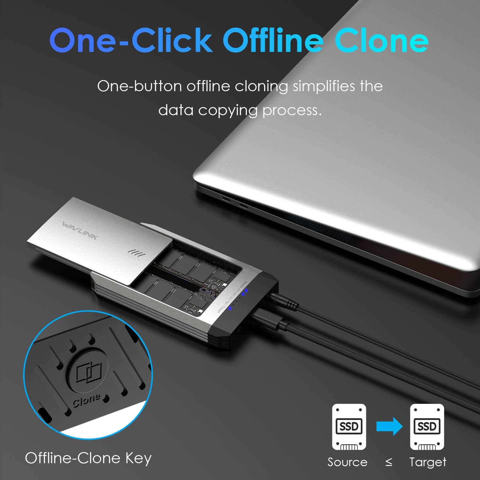 One-Click Offline Clone

One-button offline cloning simplifies the data copying process.

WAVLINK

Clone

SSD

SSD

Offline-Clone Key

Source

Target