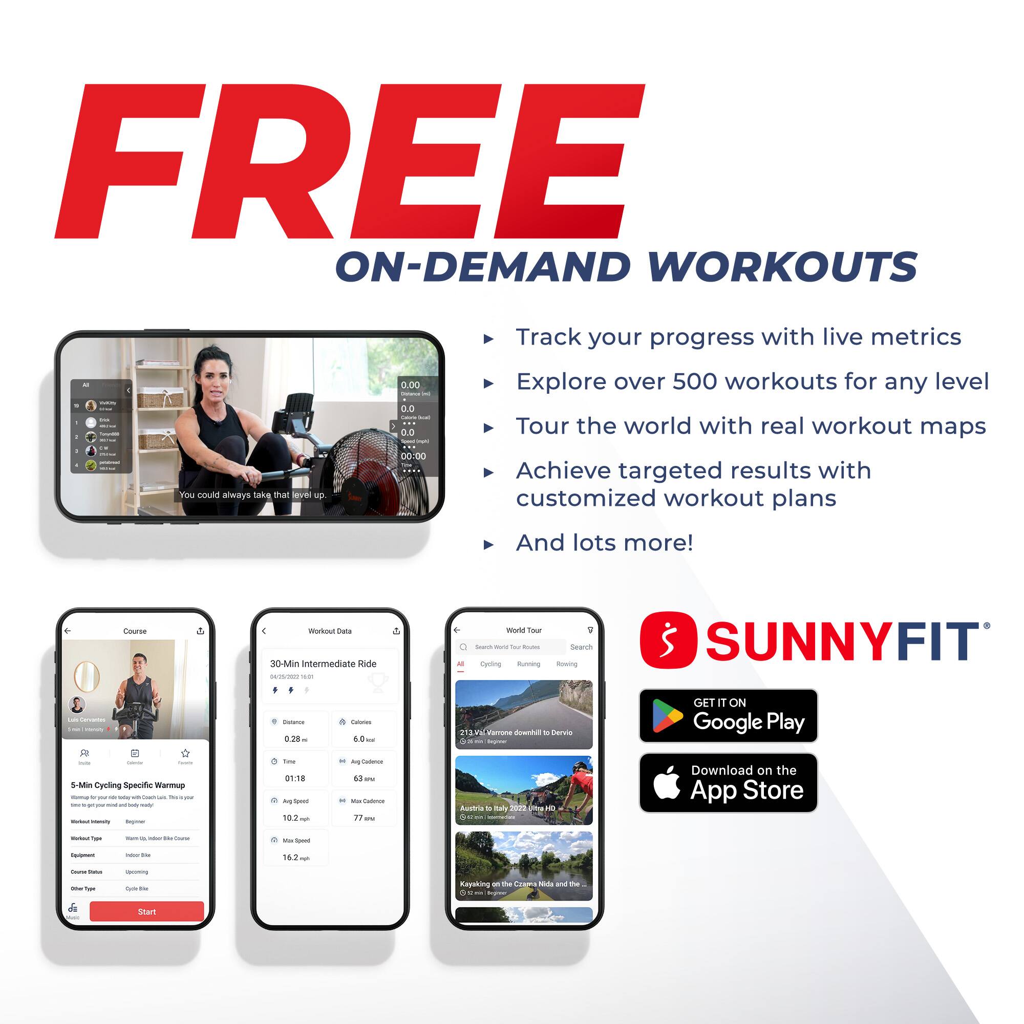 FREE ON-DEMAND WORKOUTS

Track your progress with live metrics
Explore over 500 workouts for any level
Tour the world with real workout maps
You could always take that level up!
Achieve targeted results with customized workout plans
And lots more!

Course
5-Min Cycling Specific Warmup
Workout Type: Indoor Bike
Equipment Type: Uplifting
Course Type: Warmup

Workout Data
30-Min Intermediate Ride
Distance: 0.28
Calories: 60
Time: 01:18
Avg. Speed: 10.2
Max Speed: 16.2
Max Cadence: 63

World Tour
Austria to Italy
213 km

SUNNYFIT
GET IT ON Google Play
Download on the App Store