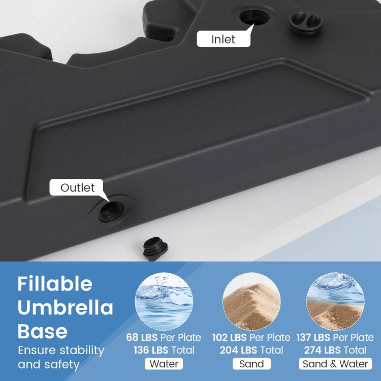 Fillable Umbrella Base  
Ensure stability and safety  

68 LBS Per Plate  
102 LBS Per Plate  
137 LBS Per Plate  

136 LBS Total  
204 LBS Total  
274 LBS Total  

Water  
Sand  
Sand & Water
