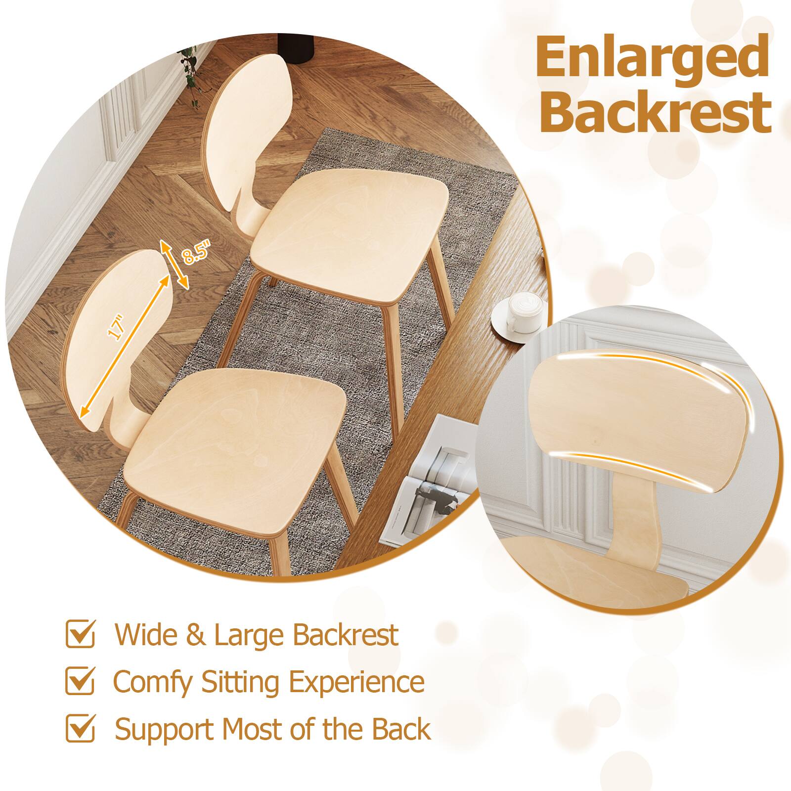Enlarged Backrest  
8.5" 17" Wide & Large Backrest  
Comfy Sitting Experience  
Support Most of the Back