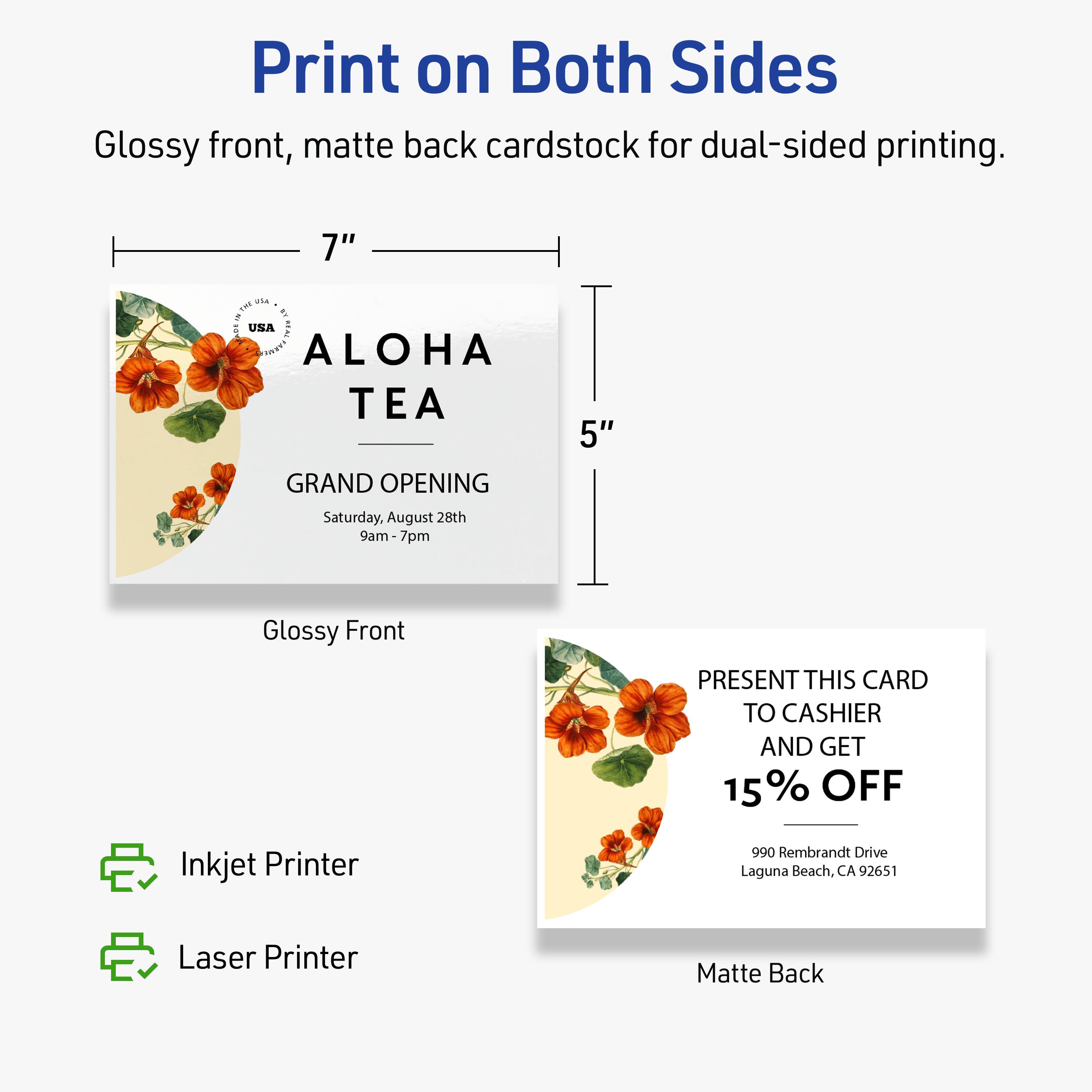 Print on Both Sides  
Glossy front, matte back cardstock for dual-sided printing.  

7" x 5"  

ALOHA TEA  
GRAND OPENING  
Saturday, August 28th  
9am-7pm  

PRESENT THIS CARD TO CASHIER AND GET 15% OFF  
990 Rembrandt Drive  
Laguna Beach, CA 92651  

Inkjet Printer  
Laser Printer