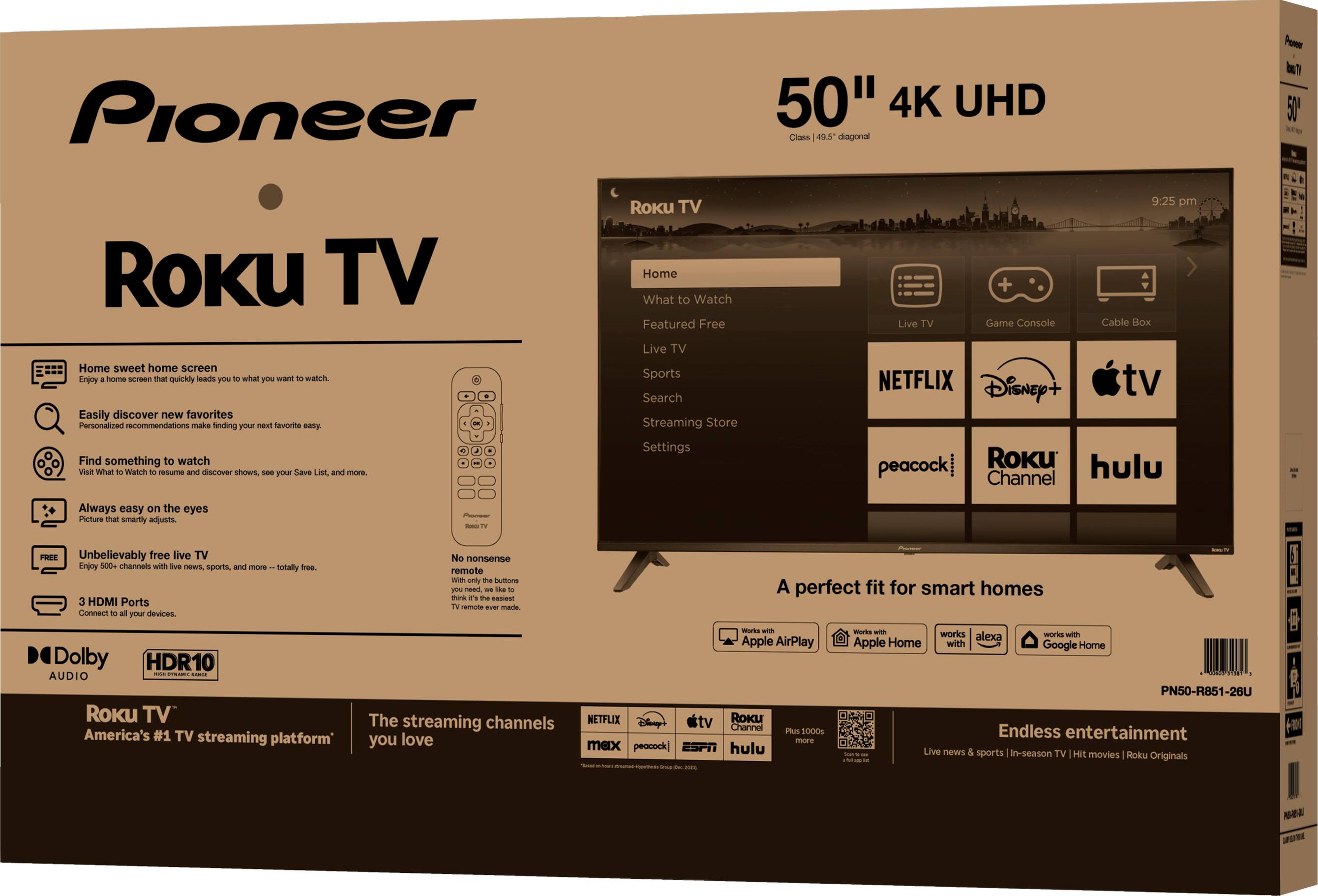 **Pioneer**  
**Roku TV**  
**50" 4K UHD**  
Class 49.5" diagonal  

- **Home sweet home screen**  
  Enjoy a home screen that quickly leads you to what you want to watch.  

- **Easily discover new favorites**  
  Personalized recommendations make finding your next favorite easy.  

- **Find something to watch**  
  Visit What to Watch to resume and discover shows, see your Save List, and more.  

- **Always easy on the eyes**  
  Picture that smartly adjusts.  

- **Unbelievably free live TV**  
  Enjoy 500+ channels with live news, sports, and more – totally free.  

- **3 HDMI Ports**  
  Connect to all your devices.  

- **No nonsense remote**  
  With only the buttons you need, it's the easiest TV remote ever made.  

- **Dolby Audio**  
- **HDR10**  

**Roku TV**  
America's #1 TV streaming platform  

**The streaming channels you love**  
- NETFLIX  
- Disney+  
- Apple TV  
- peacock  
- Roku Channel  
- hulu  
- Plus 1000s more  

**A perfect fit for smart homes**  
- Works with Apple AirPlay  
- Works with Amazon Home  
- Works with Google Home  

**Endless entertainment**  
Live news & sports | In-season TV | Hit movies | Roku Originals  

**50"**  
Class 49.5" diagonal  

**Roku TV**  
- Home  
- What to Watch  
- Featured Free  
- Live TV  
- Sports  
- Search  
- Streaming Store  
- Settings  

**Live TV**  
**Game Console**  
**Cable Box**  

**NETFLIX**  
**Disney+**  
**Apple TV**  
**peacock**  
**Roku Channel**  
**hulu**  

**A perfect fit for smart homes**  
- Works with Apple AirPlay  
- Works with Amazon Home  
- Works with Google Home  

**Endless entertainment**  
Live news & sports | In-season TV | Hit movies | Roku Originals  

**PN50-R851-26U**  

**Streaming channels**  
- NETFLIX  
- Disney+  
- Apple TV  
- peacock  
- Roku Channel  
- hulu  
- Plus 10