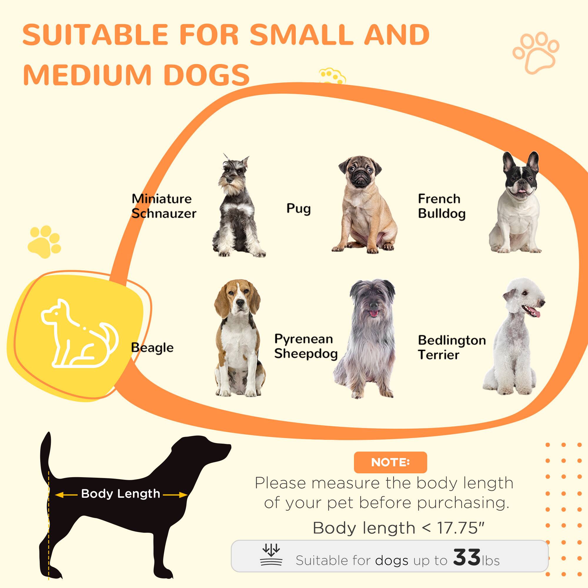 SUITABLE FOR SMALL AND MEDIUM DOGS

- Miniature Schnauzer
- Pug
- French Bulldog
- Beagle
- Pyrenean Sheepdog
- Bedlington Terrier

NOTE: Please measure the body length of your pet before purchasing.

Body length < 17.75"

Suitable for dogs up to 33 lbs