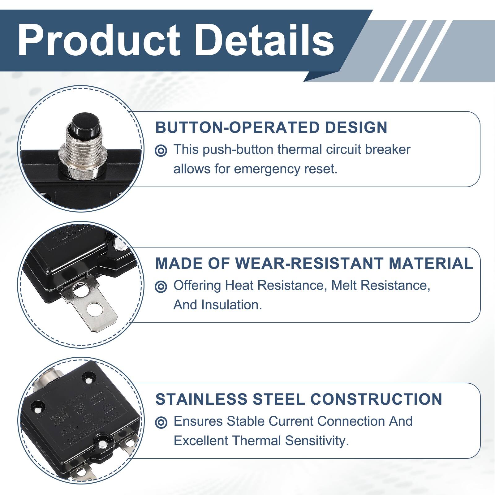 Product Details

BUTTON-OPERATED DESIGN
- This push-button thermal circuit breaker allows for emergency reset.

MADE OF WEAR-RESISTANT MATERIAL
- Offering Heat Resistance, Melt Resistance, And Insulation.

STAINLESS STEEL CONSTRUCTION
- Ensures Stable Current Connection And Excellent Thermal Sensitivity.