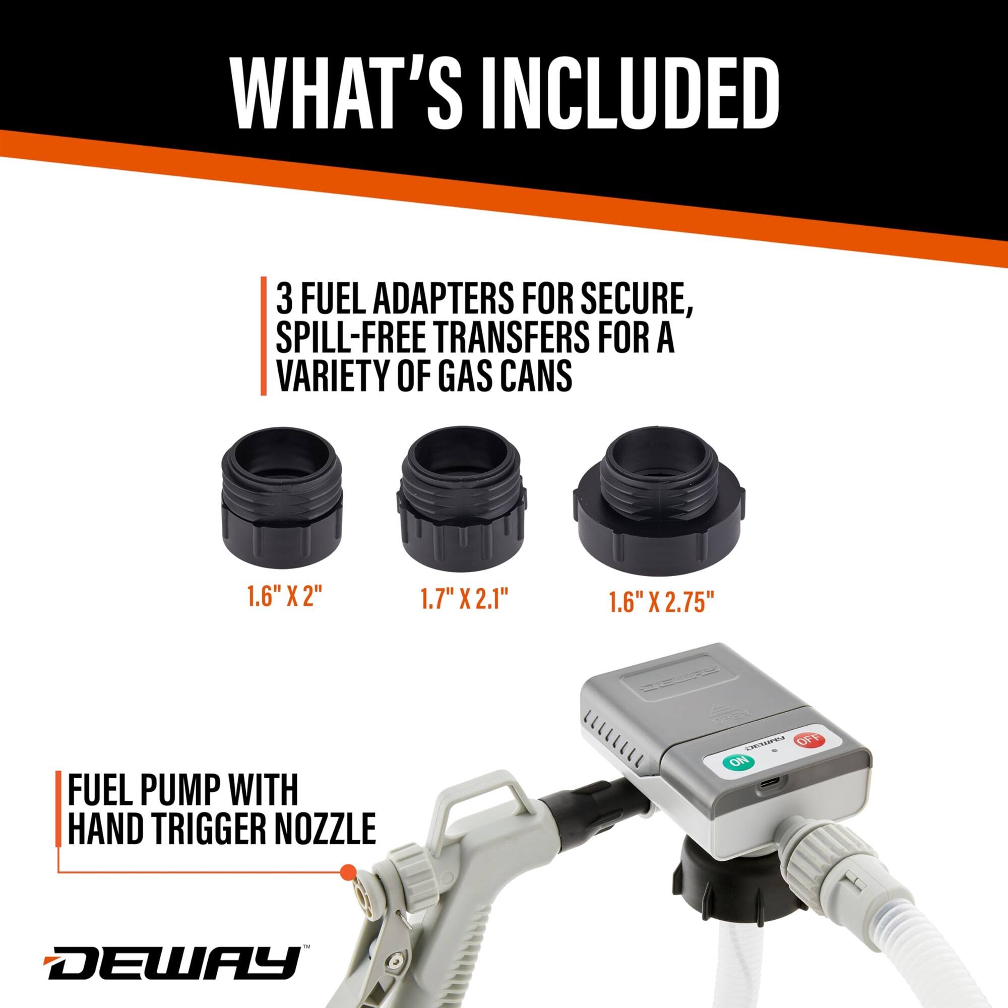 WHAT'S INCLUDED
3 FUEL ADAPTERS FOR SECURE, SPILL-FREE TRANSFERS FOR A VARIETY OF GAS CANS
1.6" X 2"
1.7" X 2.1"
1.6" X 2.75"
FUEL PUMP WITH HAND TRIGGER NOZZLE
DEWAY