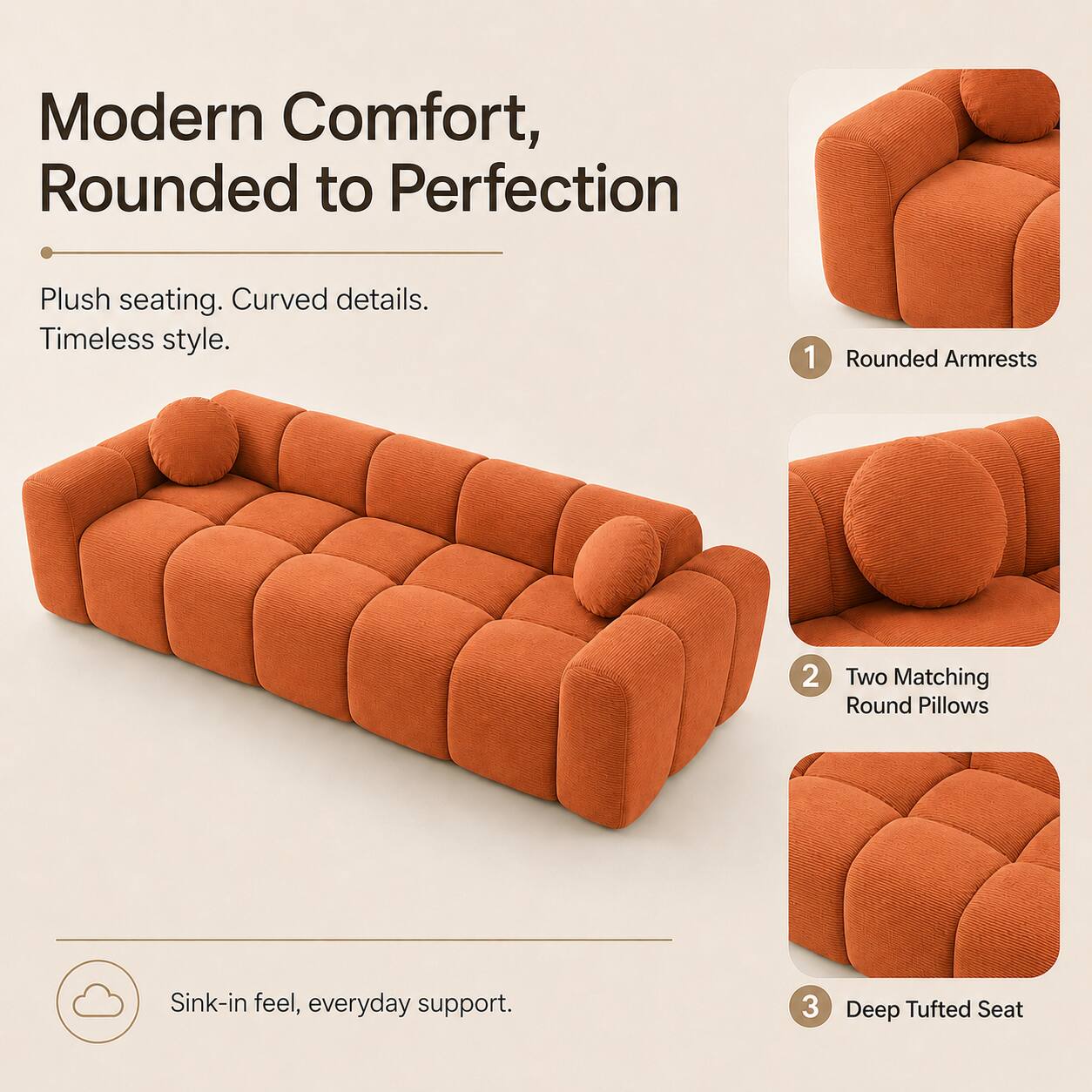Modern Comfort, Rounded to Perfection

Plush seating. Curved details. Timeless style.

1. Rounded Armrests
2. Two Matching Round Pillows
3. Deep Tufted Seat

Sink-in feel, everyday support.