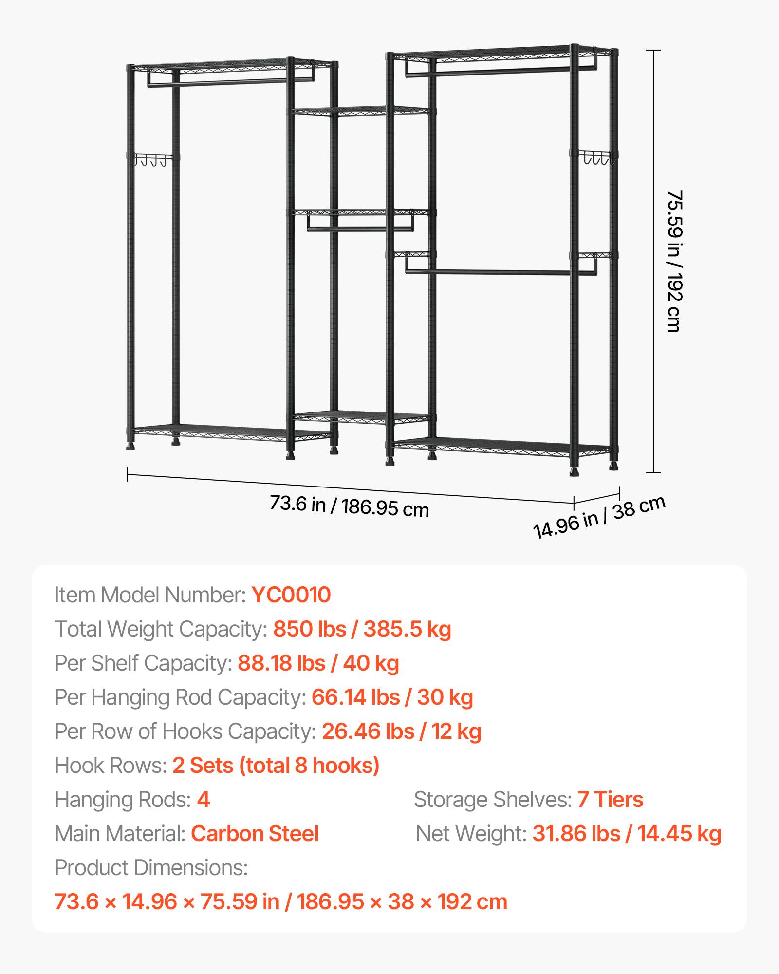 75.59 in / 192 cm  
73.6 in / 186.95 cm  
14.96 in / 38 cm  

Item Model Number: YCO010  
Total Weight Capacity: 850 lbs / 385.5 kg  
Per Shelf Capacity: 88.18 lbs / 40 kg  
Per Hanging Rod Capacity: 66.14 lbs / 30 kg  
Per Row of Hooks Capacity: 26.46 lbs / 12 kg  
Hook Rows: 2 Sets (total 8 hooks)  
Hanging Rods: 4  
Storage Shelves: 7 Tiers  
Main Material: Carbon Steel  
Net Weight: 31.86 lbs / 14.45 kg  
Product Dimensions: 73.6 x 14.96 x 75.59 in / 186.95 x 38 x 192 cm