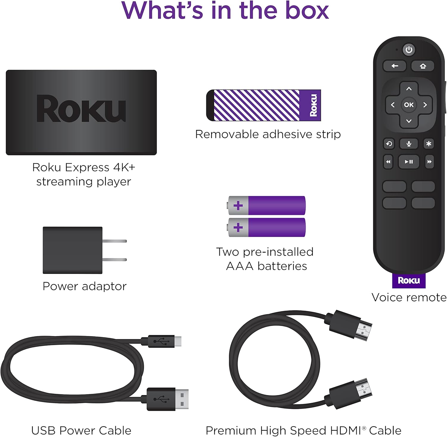 What's in the box

- Roku Express 4K+ streaming player
- Removable adhesive strip
- Power adaptor
- Two pre-installed AAA batteries
- Voice remote
- USB Power Cable
- Premium High Speed HDMI® Cable