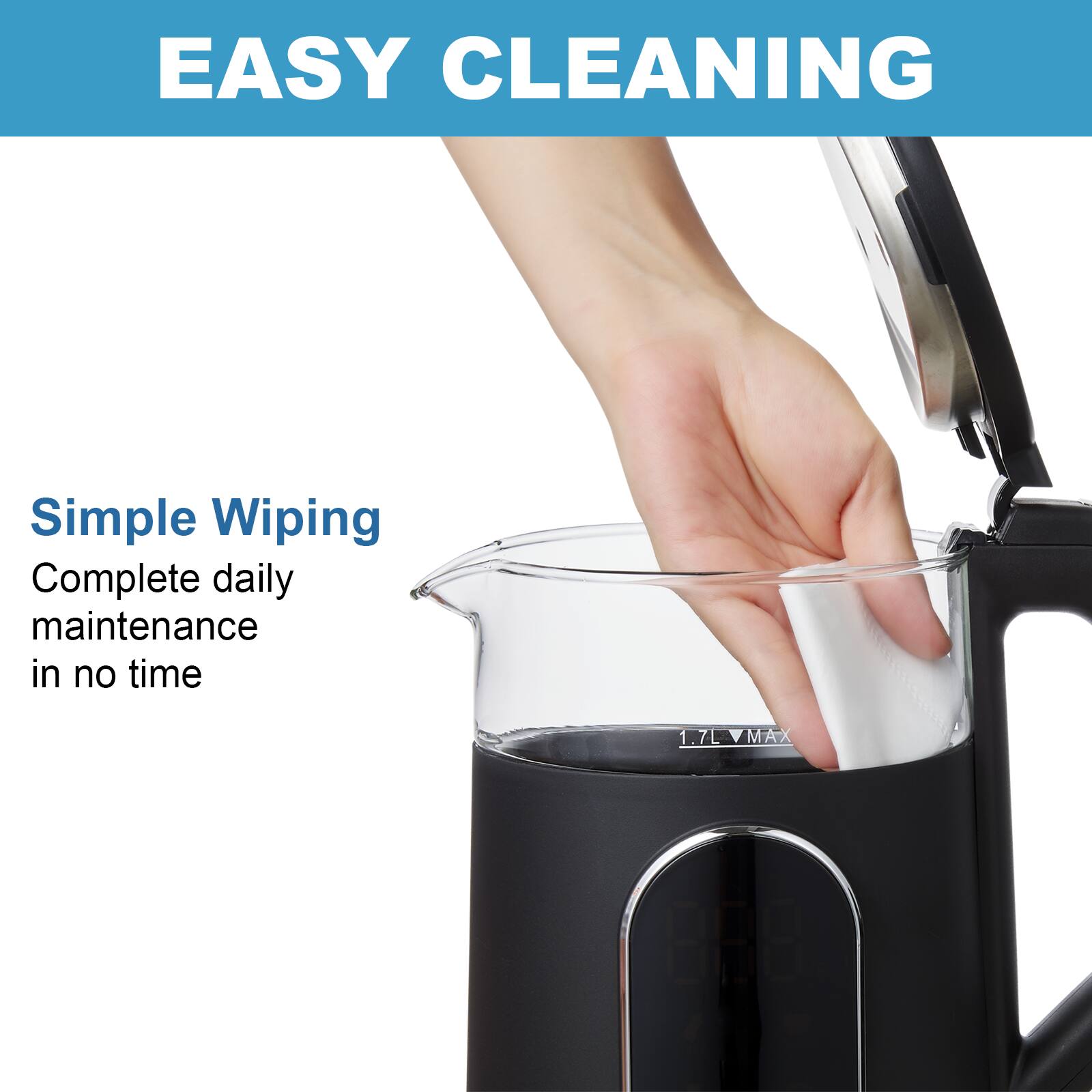 EASY CLEANING
Simple Wiping
Complete daily maintenance in no time
1.7L MAX