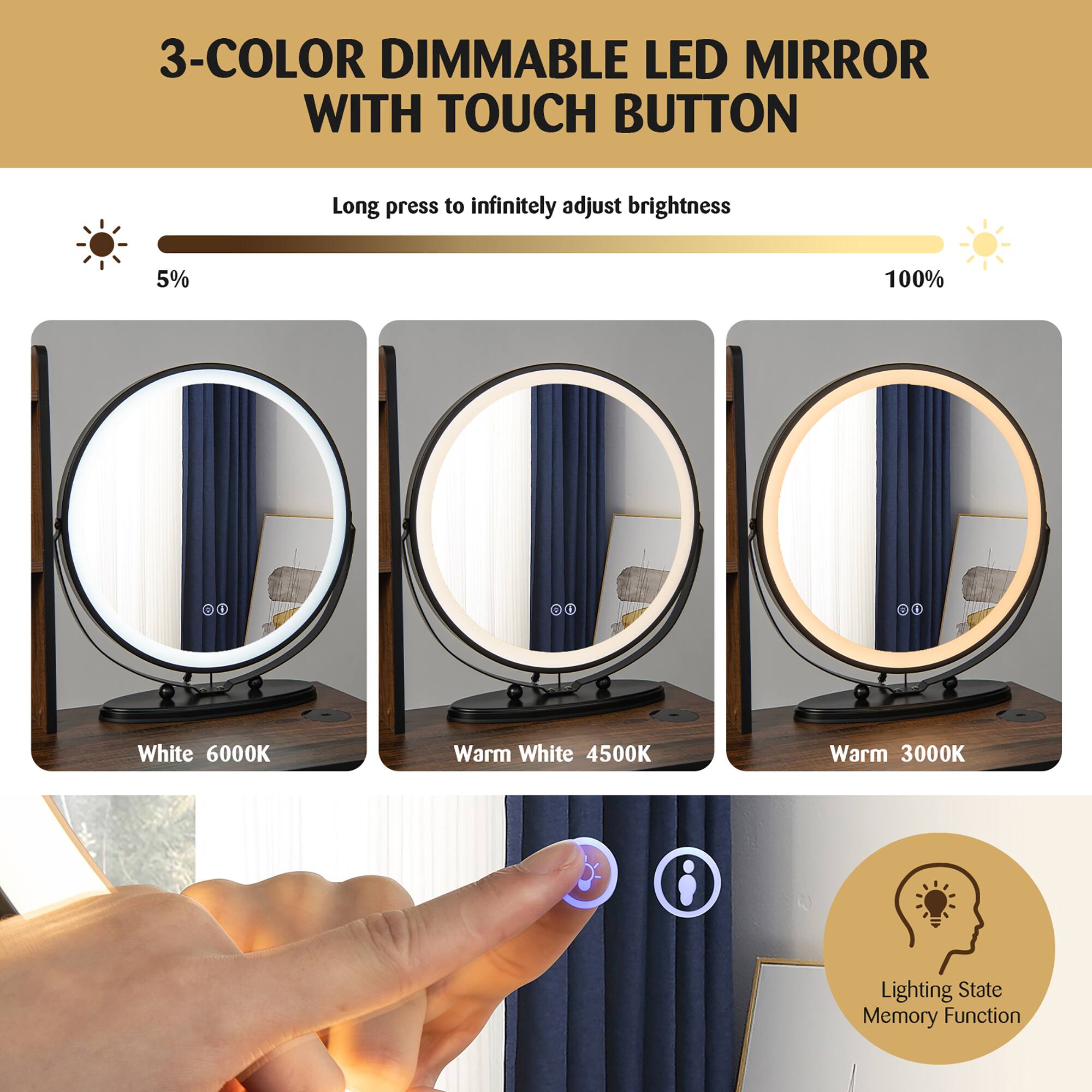 3-COLOR DIMMABLE LED MIRROR WITH TOUCH BUTTON

Long press to infinitely adjust brightness

5% 100%

White 6000K  
Warm White 4500K  
Warm 3000K

Lighting State Memory Function
