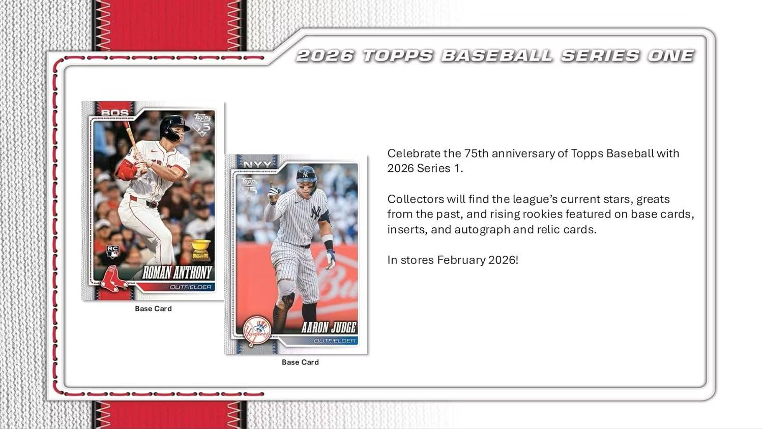 2026 TOPPS BASEBALL SERIES ONE

Celebrate the 75th anniversary of Topps Baseball with 2026 Series 1. Collectors will find the league's current stars, greats from the past, and rising rookies featured on base cards, inserts, and autograph and relic cards.

RC ROMAN ANTHONY OUTFIELDER
Base Card

AARON JUDGE OUTFIELDER
Base Card

In stores February 2026!
