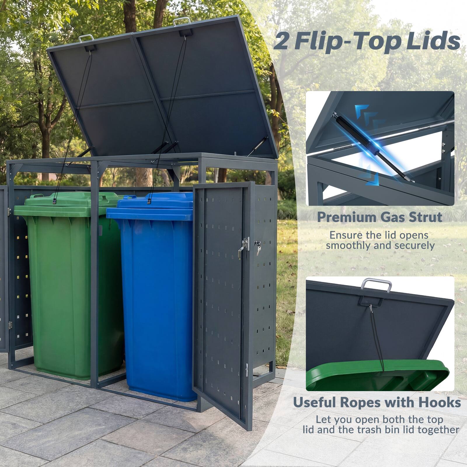 2 Flip-Top Lids  
Premium Gas Strut  
Ensure the lid opens smoothly and securely  
Useful Ropes with Hooks  
Let you open both the top lid and the trash bin lid together