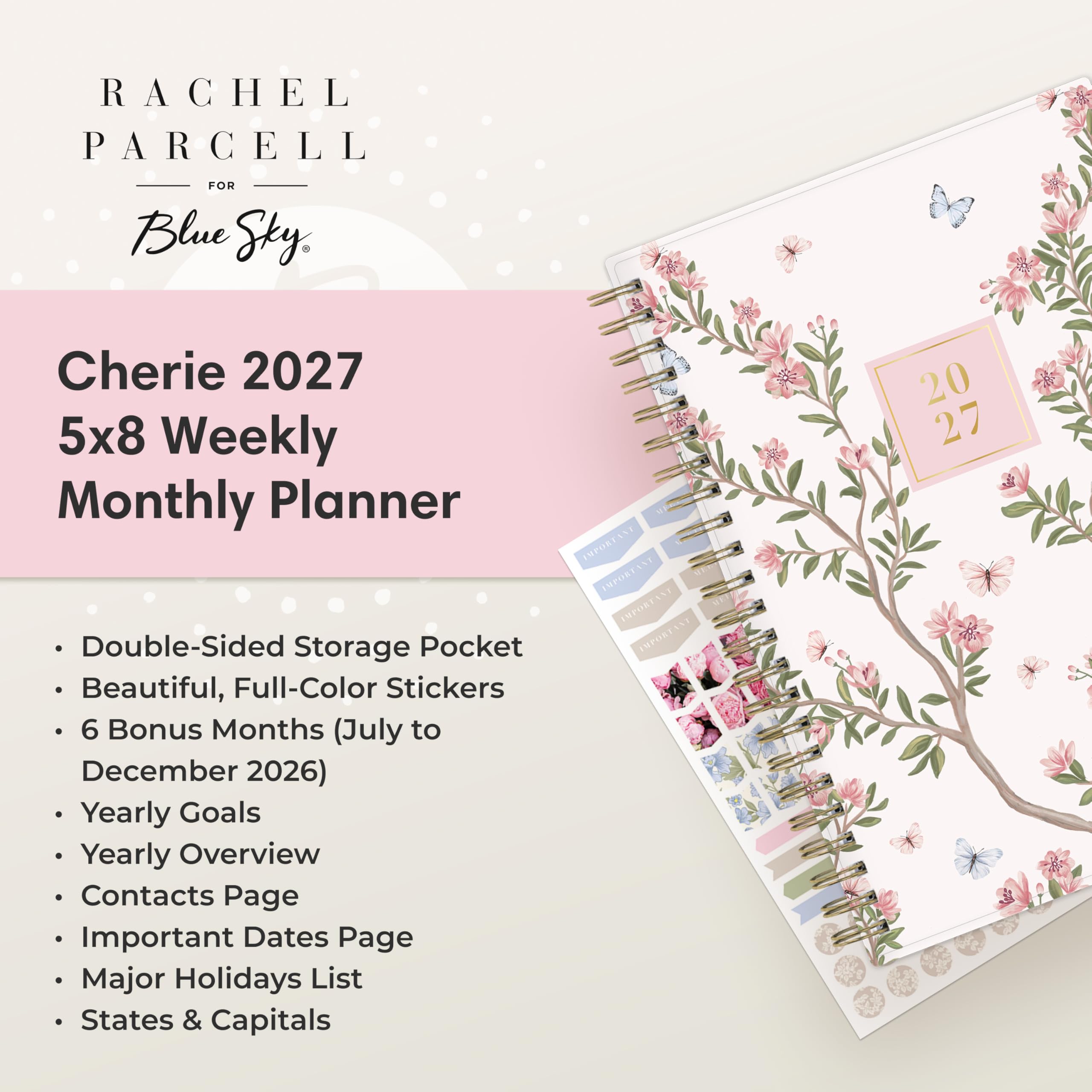 RACHEL PARCELL  
FOR Blue Sky,  
Cherie 2027 5x8 Weekly Monthly Planner  
2027  
Double-Sided Storage Pocket  
Beautiful, Full-Color Stickers  
6 Bonus Months (July to December 2026)  
Yearly Goals  
Yearly Overview  
Contacts Page  
Important Dates Page  
Major Holidays List  
States & Capitals