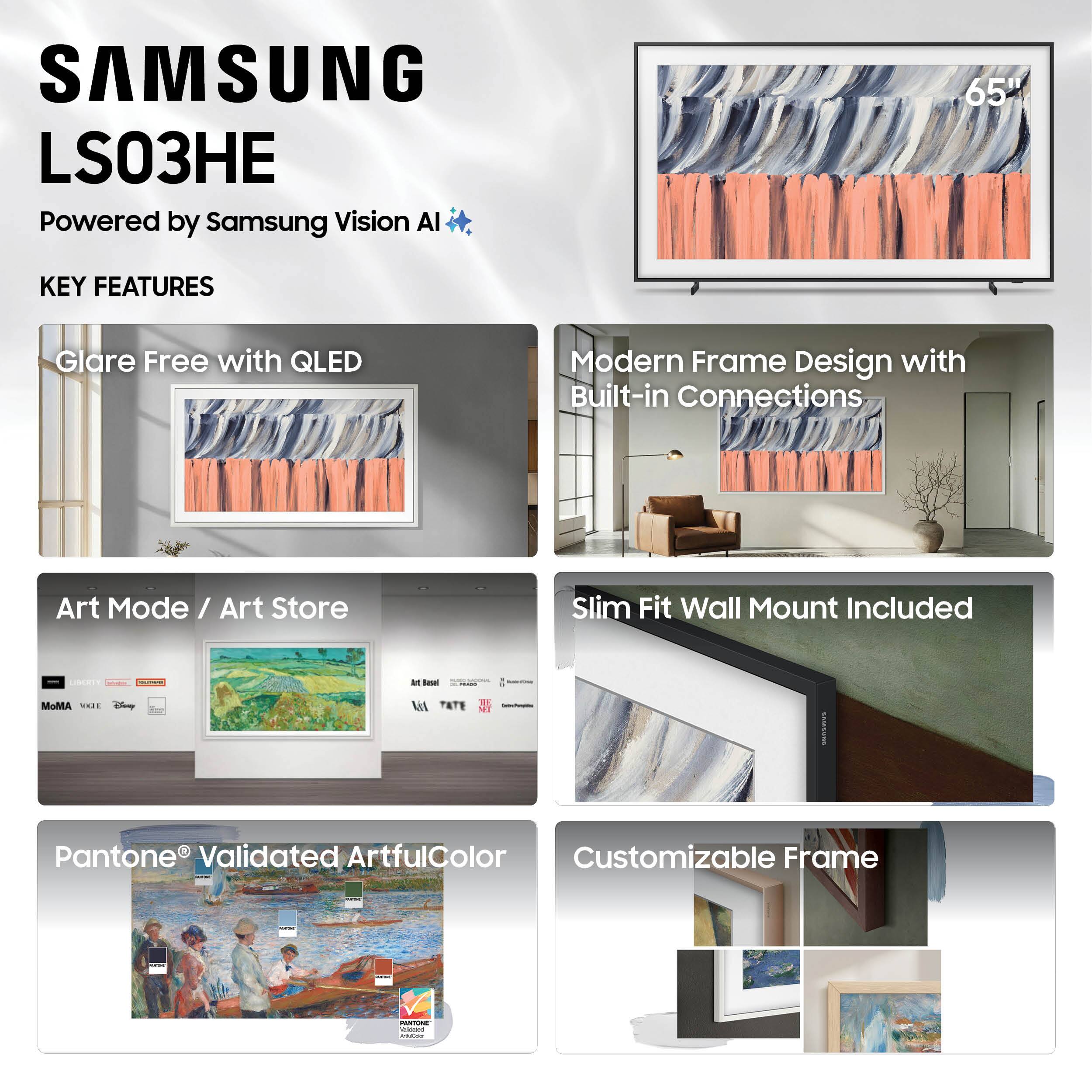 SAMSUNG LS03HE  
Powered by Samsung Vision AI  

KEY FEATURES  

- Glare Free with QLED  
- Modern Frame Design with Built-in Connections  
- Art Mode / Art Store  
- Pantone® Validated ArtfulColor  
- Slim Fit Wall Mount Included  
- Customizable Frame  

65"