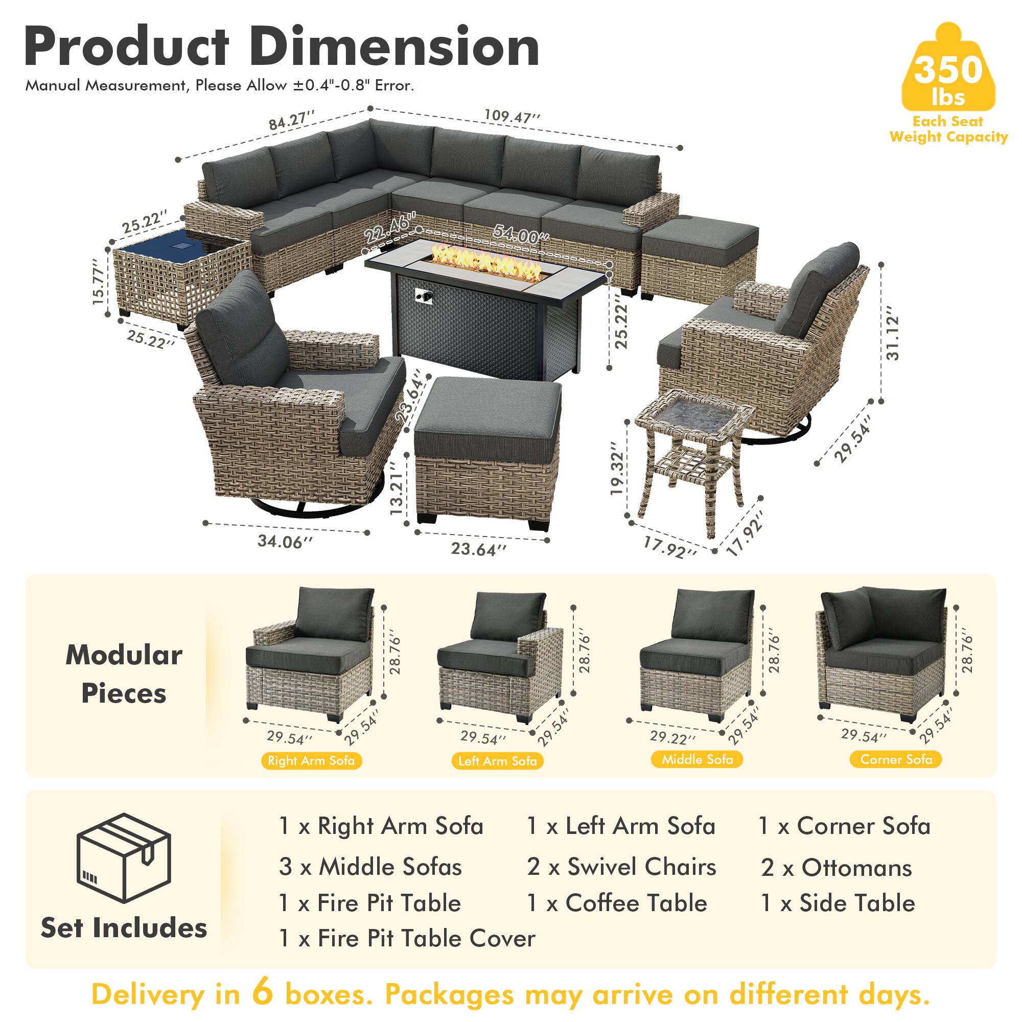 Product Dimension  
Manual Measurement, Please Allow ±0.4"-0.8" Error.  

84.27" x 109.47"  
Each Seat Weight Capacity: 350 lbs  

25.22" x 15.77"  
25.22" x 34.06"  
22.46" x 54.00"  
23.64" x 13.21"  
23.64" x 25.22"  
19.32" x 17.92"  
17.92" x 31.12"  
29.54" x 29.54"  

Modular Pieces  
28.76" x 29.54"  
29.54" x 29.54"  
29.54" x 29.54"  

Set Includes  
1 x Right Arm Sofa  
1 x Left Arm Sofa  
3 x Middle Sofas  
2 x Swivel Chairs  
1 x Fire Pit Table  
1 x Coffee Table  
1 x