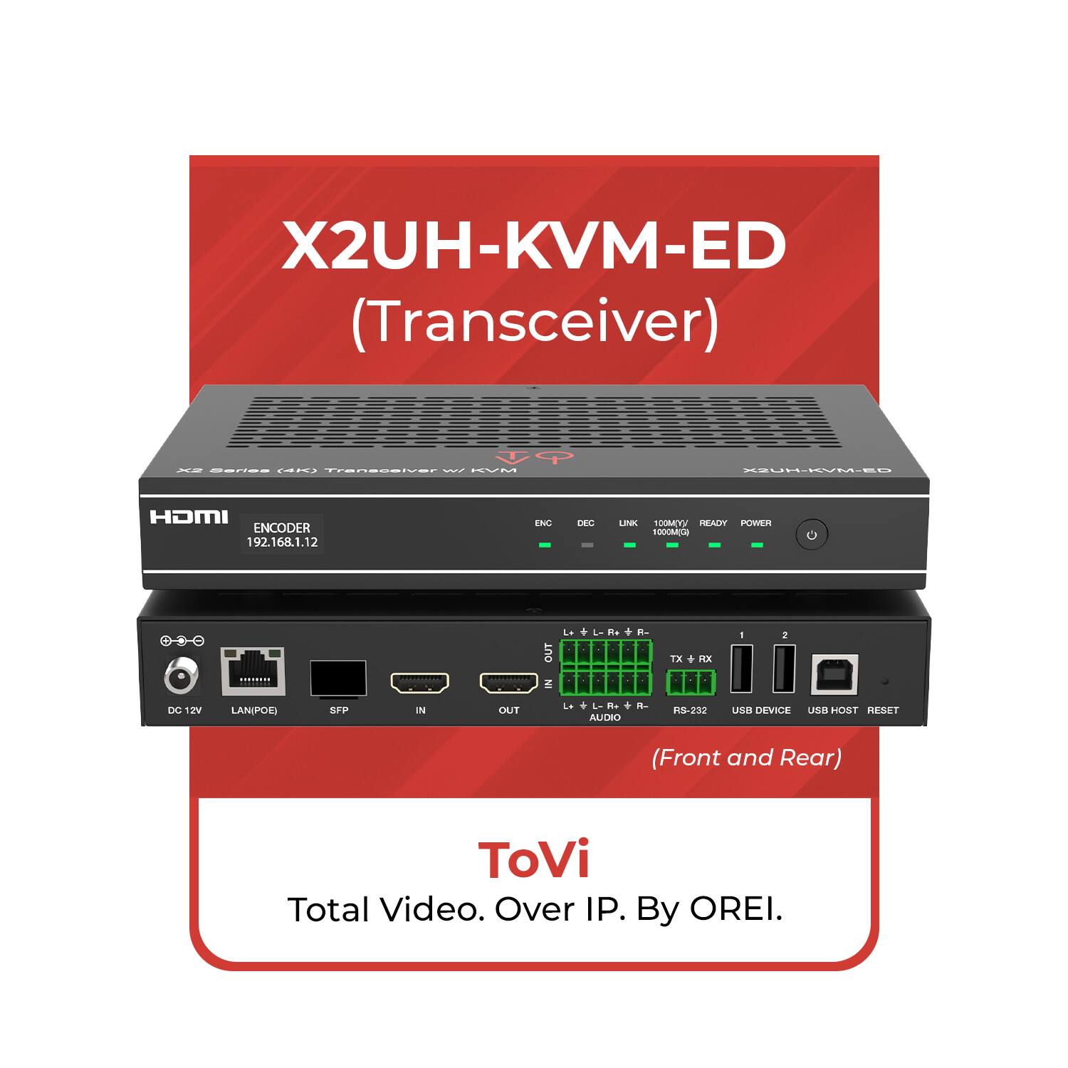 X2UH-KVM-ED (Transceiver)

X2UH-KVM-ED

ENCODER
192.168.1.12

LAN (POE)
SFP
IN
OUT

DC 12V

USB DEVICE
USB HOST
RESET

RS-232

(Front and Rear)

ToVi
Total Video. Over IP. By OREI.