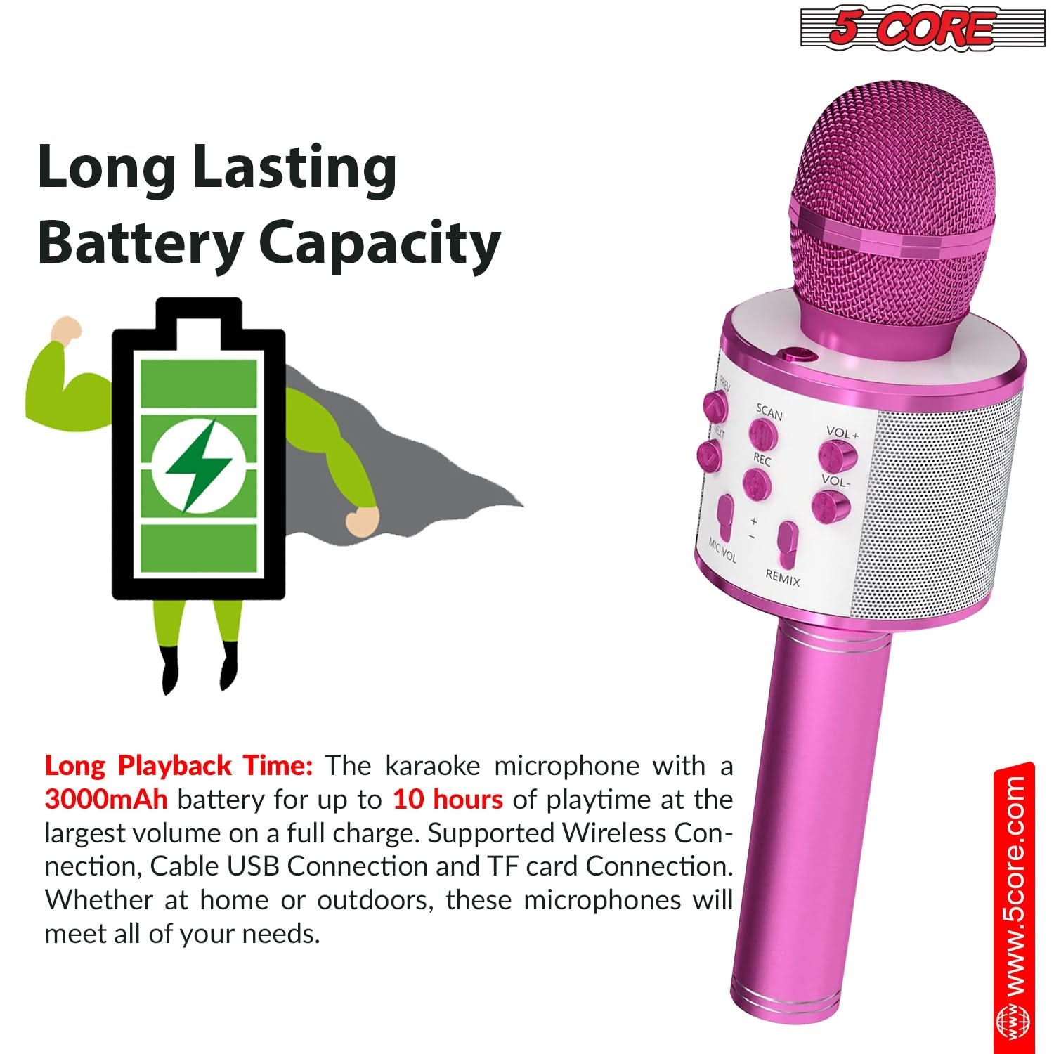 5 CORE

Long Lasting Battery Capacity

Long Playback Time: The karaoke microphone with a 3000mAh battery for up to 10 hours of playtime at the largest volume on a full charge. Supported Wireless Connection, Cable USB Connection and TF card Connection. Whether at home or outdoors, these microphones will meet all of your needs.

www.5core.com