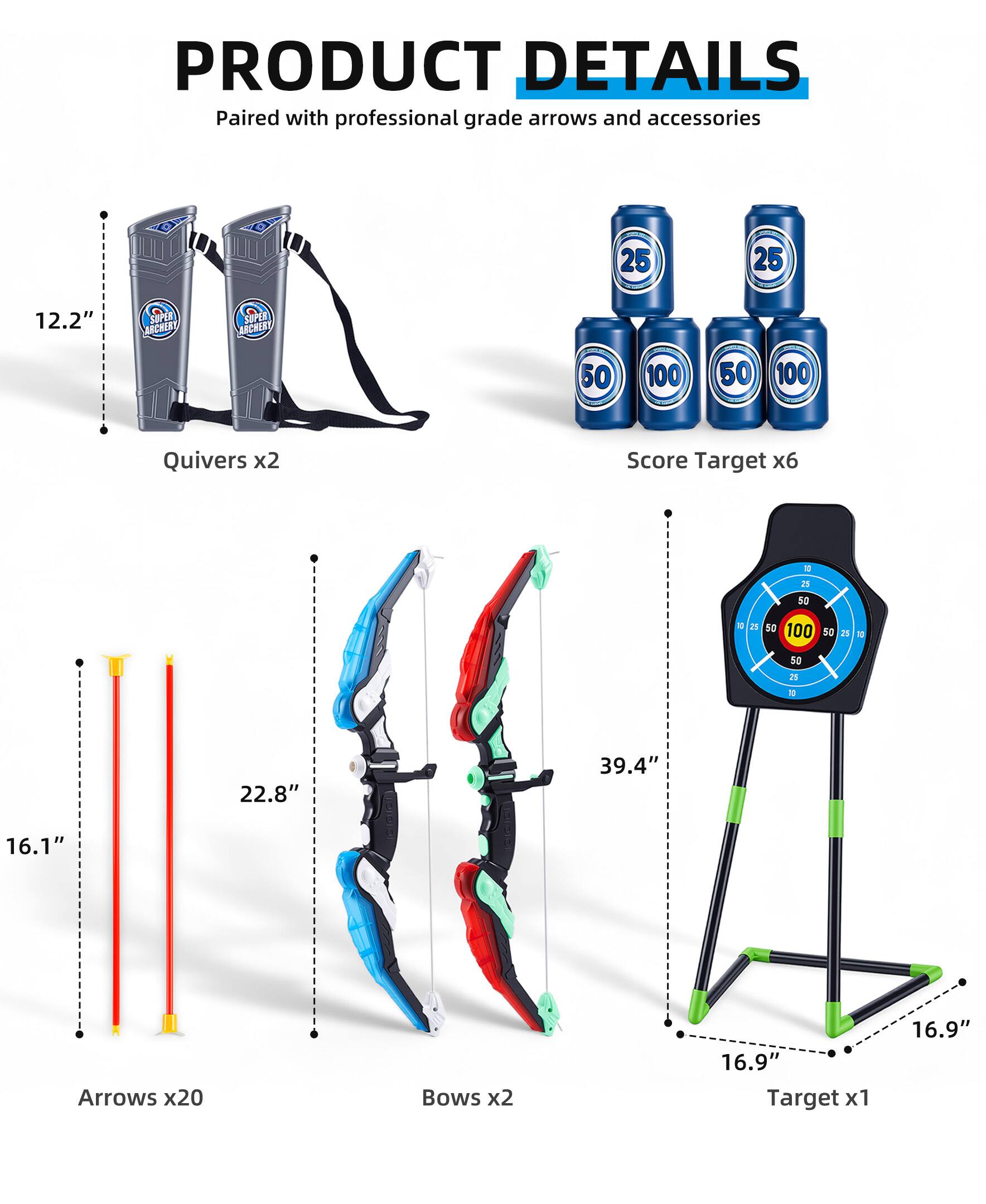 PRODUCT DETAILS  
Paired with professional grade arrows and accessories  

- Quivers x2  
- Score Target x6  
- Arrows x20  
- Bows x2  
- Target x1  

Dimensions:  
- Quivers: 12.2"  
- Arrows: 22.8" x 16.1"  
- Bows: 39.4"  
- Target: 16.9"