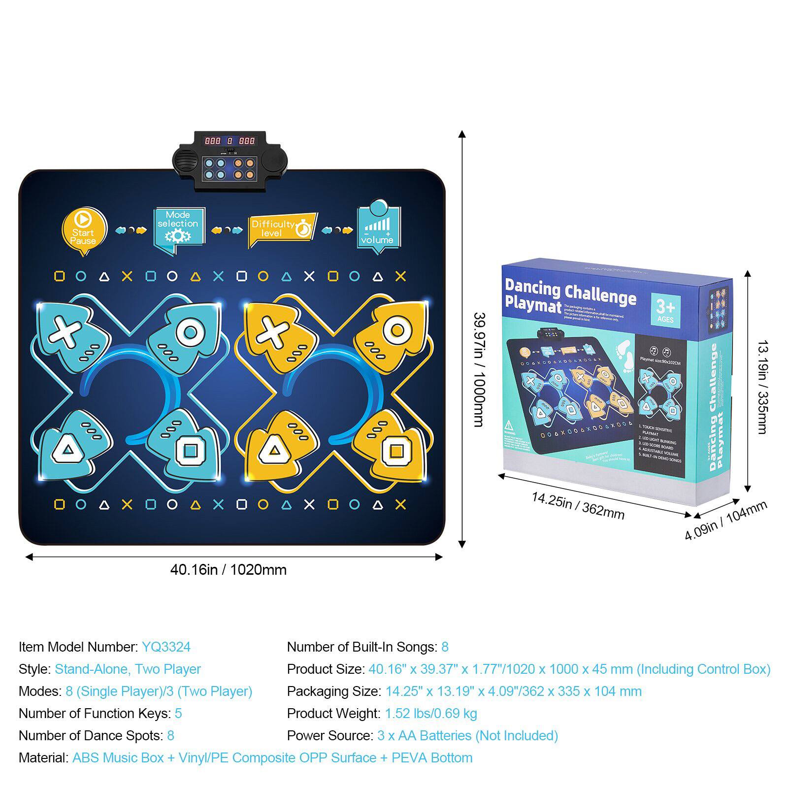 **Dancing Challenge Playmat**

- **Ages:** 3+
- **Item Model Number:** YQ3324
- **Style:** Stand-Alone, Two Player
- **Modes:** 8 (Single Player) / 3 (Two Player)
- **Number of Built-In Songs:** 8
- **Number of Function Keys:** 5
- **Number of Dance Spots:** 8
- **Product Size:** 40.16" x 39.37" x 1.77" / 1020 x 1000 x 45 mm (Including Control Box)
- **Packaging Size:** 14.25" x 13.19" x 4.09" / 362 x 335 x 104 mm
- **Product Weight:** 1.52 lbs / 0.69 kg
- **Power Source:** 3 x AA Batteries (Not Included)
- **Material:** ABS Music Box + Vinyl/PE Composite OPP Surface + PEVA Bottom

**Features:**
- **Start/Pause**
- **Mode Selection**
- **Difficulty Level**
-