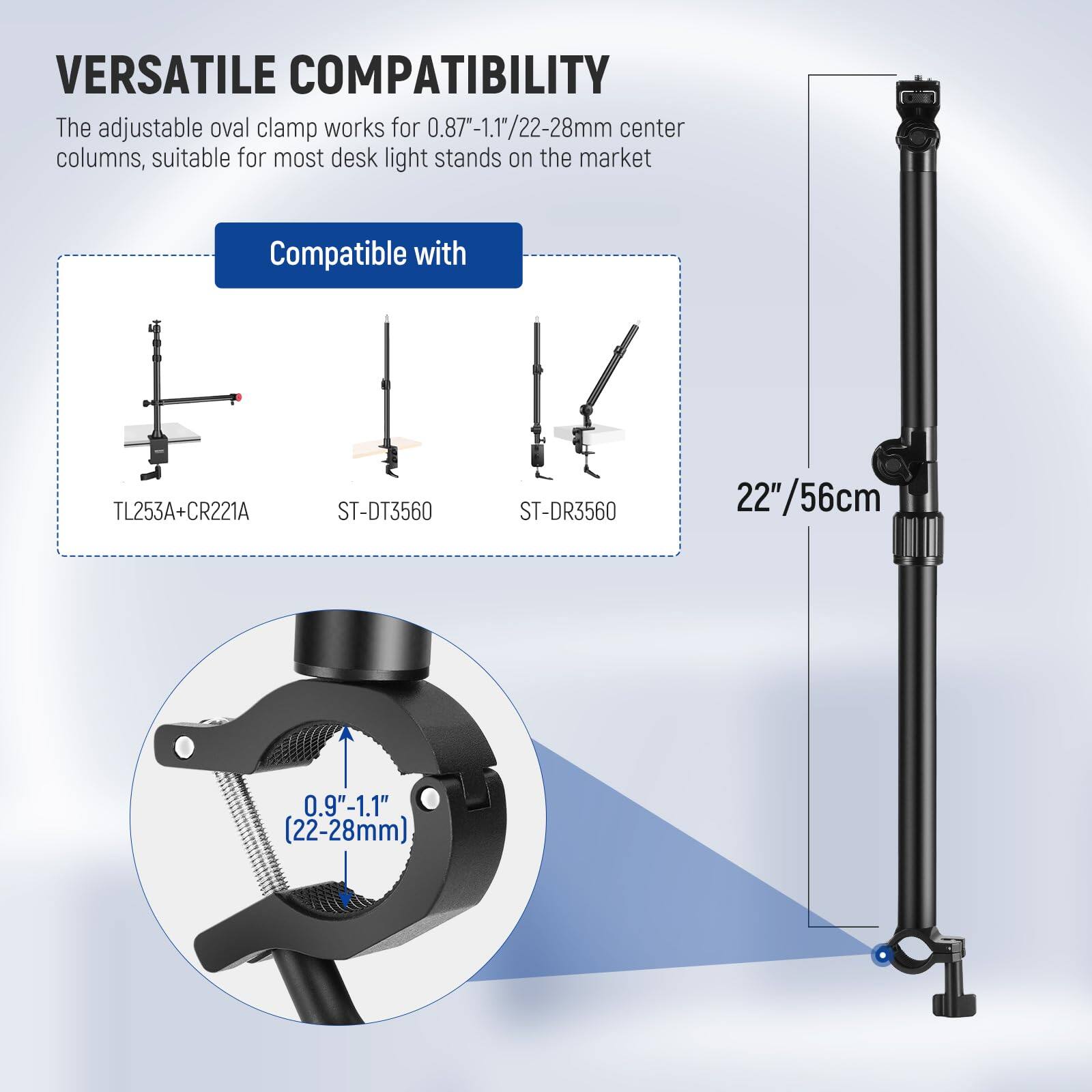 VERSATILE COMPATIBILITY

The adjustable oval clamp works for 0.87"-1.1"/22-28mm center columns, suitable for most desk light stands on the market

Compatible with

TL253A+CR221A  
ST-DT3560  
ST-DR3560

22"/56cm

0.9"-1.1" (22-28mm)