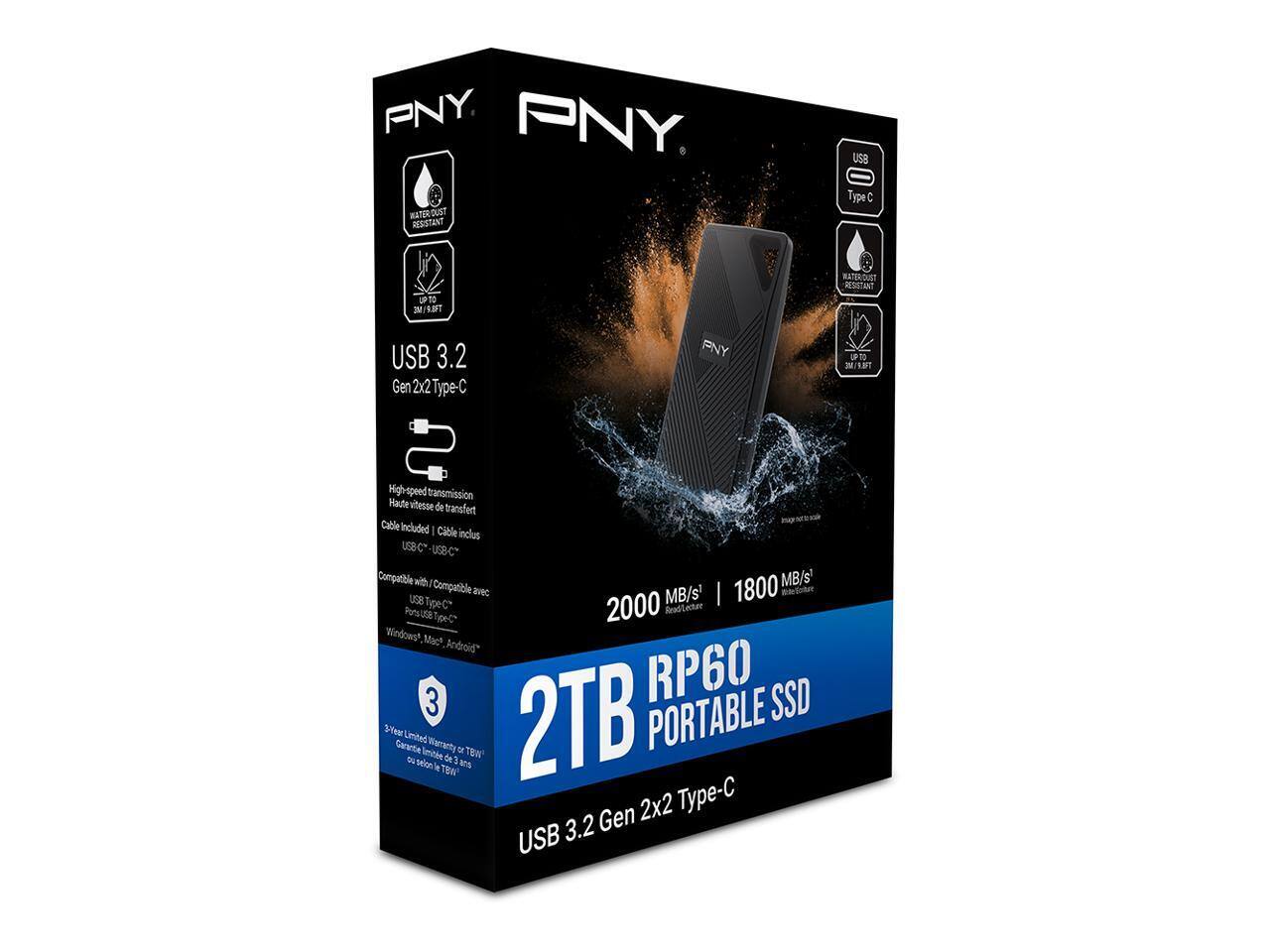 PNY  
USB 3.2 Gen 2x2 Type-C  
2TB RP60 PORTABLE SSD  
USB 3.2 Gen 2x2 Type-C  

High-speed transmission  
Haute vitesse de transfert  
Cable Included  
Câble inclus  

2000 MB/s  
1800 MB/s  

Compatible with  
Compatible avec  
Windows, Mac, Android  

3 Year Limited Warranty  
3 ans de garantie  

Water Resistant  
Résistant à l'eau  

Dust Resistant  
Résistant à la poussière  

3M Drop Resistant  
Résistant à 3 mètres de chute  

USB 3.2 Gen 2x2 Type-C