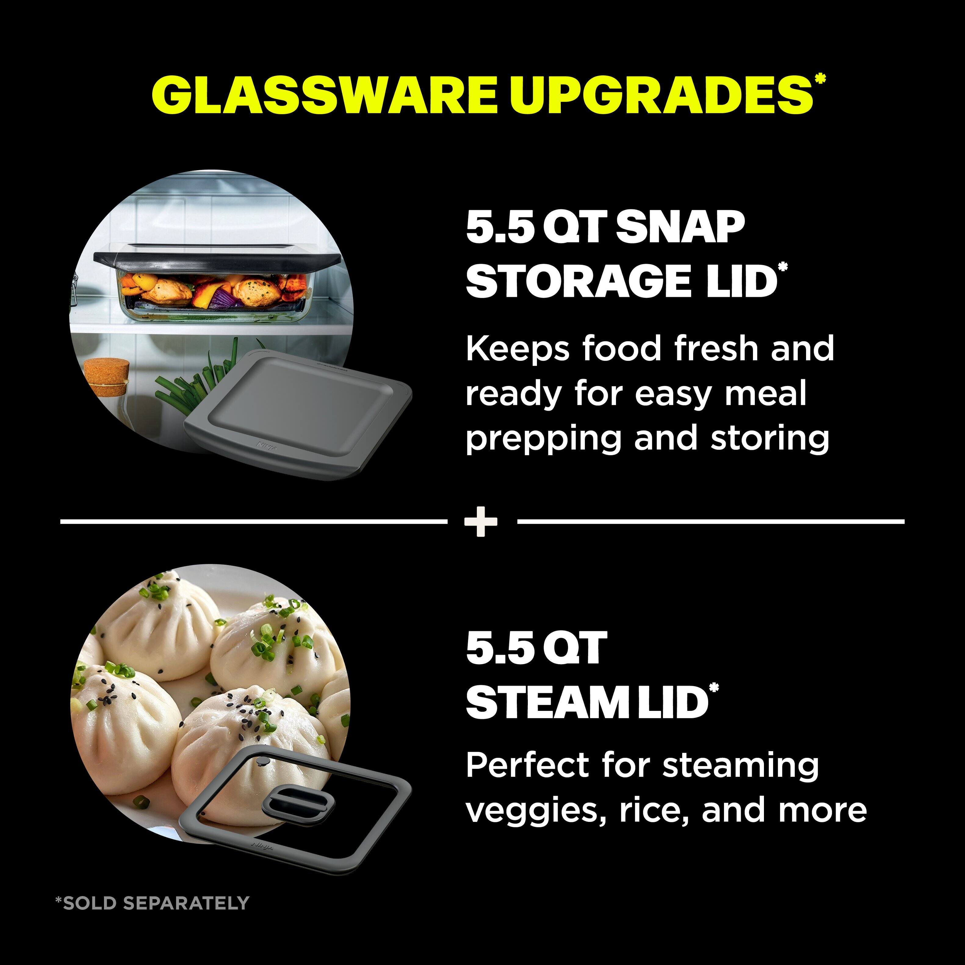GLASSWARE UPGRADES*

5.5 QT SNAP STORAGE LID*
Keeps food fresh and ready for easy meal prepping and storing

+

5.5 QT STEAM LID*
Perfect for steaming veggies, rice, and more

*SOLD SEPARATELY