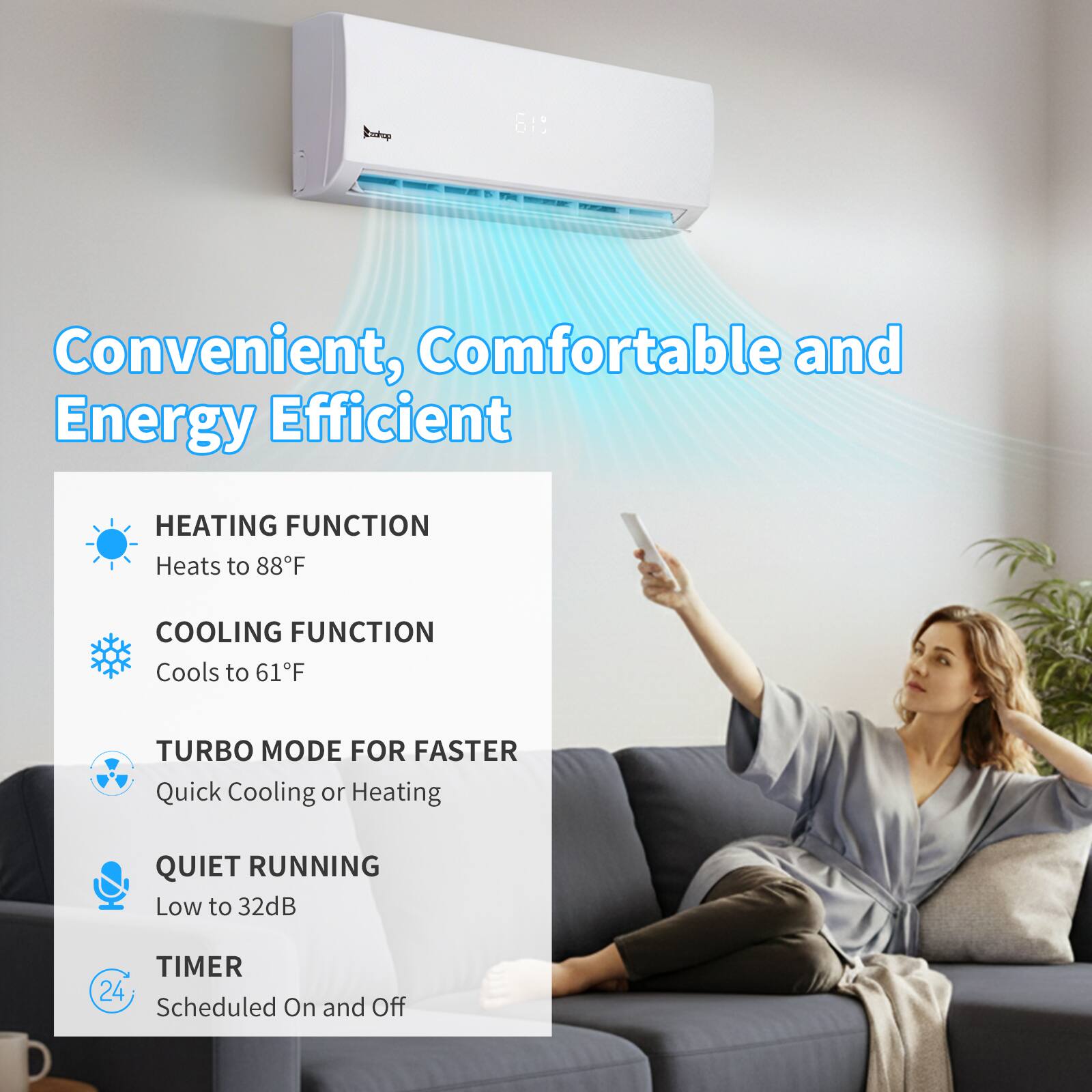 Convenient, Comfortable and Energy Efficient

HEATING FUNCTION
Heats to 88°F

COOLING FUNCTION
Cools to 61°F

TURBO MODE FOR FASTER
Quick Cooling or Heating

QUIET RUNNING
Low to 32dB

TIMER
24 Scheduled On and Off