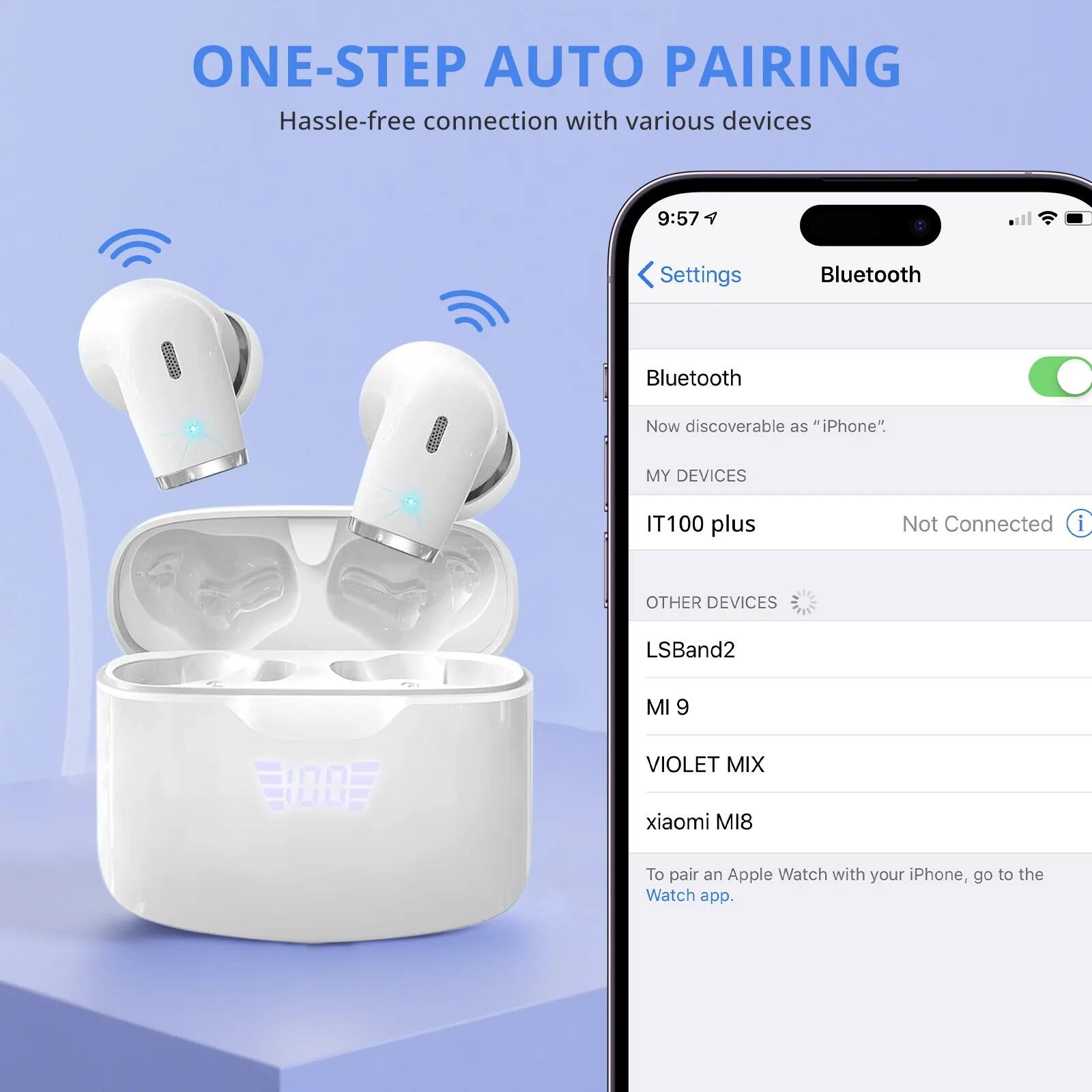 ONE-STEP AUTO PAIRING  
Hassle-free connection with various devices

9:57  
Settings  
Bluetooth  
Bluetooth  
Now discoverable as "iPhone"  

MY DEVICES  
IT100 plus  
Not Connected  

OTHER DEVICES  
LSBand2  
MI 9  
VIOLET MIX  
xiaomi MI8  

To pair an Apple Watch with your iPhone, go to the Watch app.