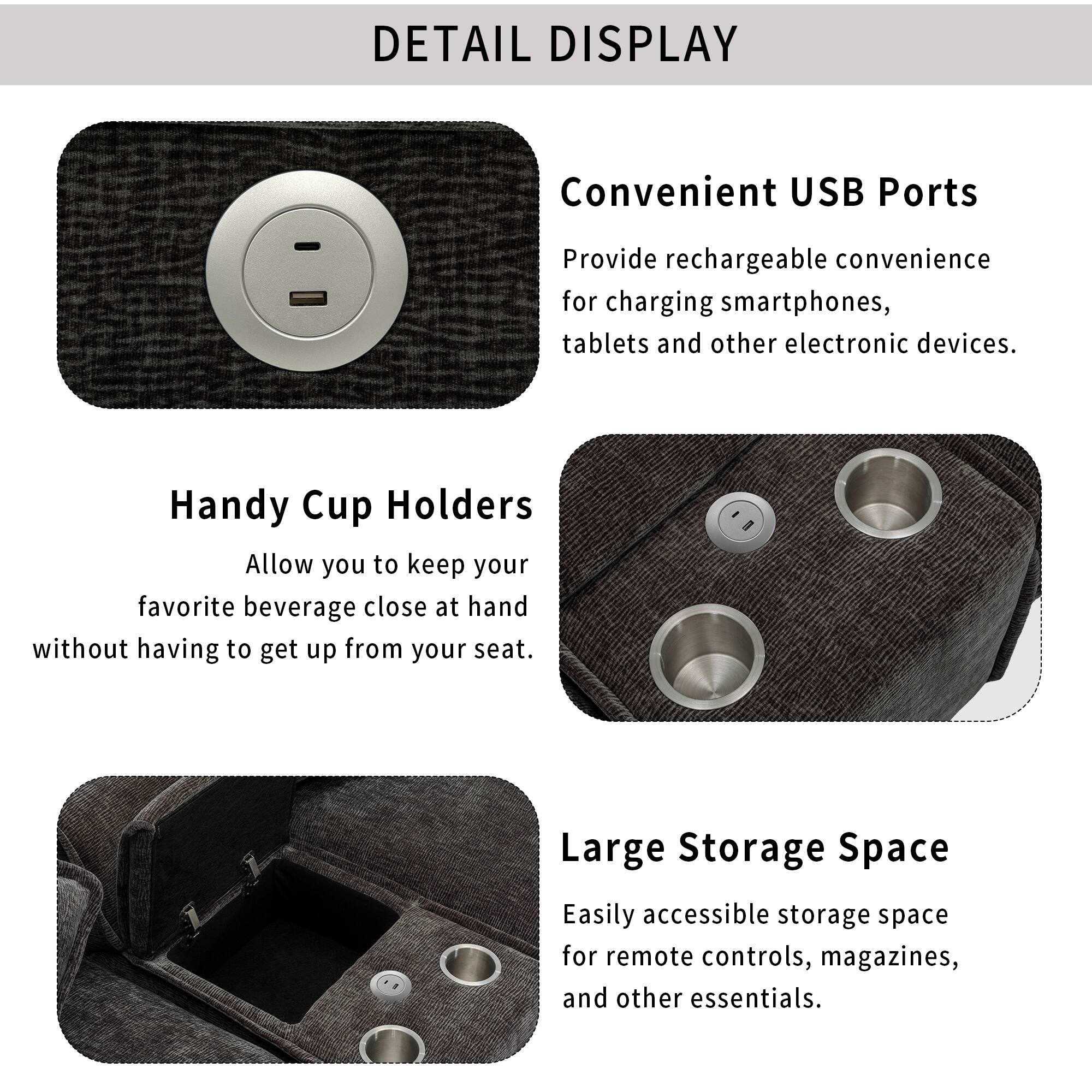 DETAIL DISPLAY

Convenient USB Ports  
Provide rechargeable convenience for charging smartphones, tablets and other electronic devices.

Handy Cup Holders  
Allow you to keep your favorite beverage close at hand without having to get up from your seat.

Large Storage Space  
Easily accessible storage space for remote controls, magazines, and other essentials.