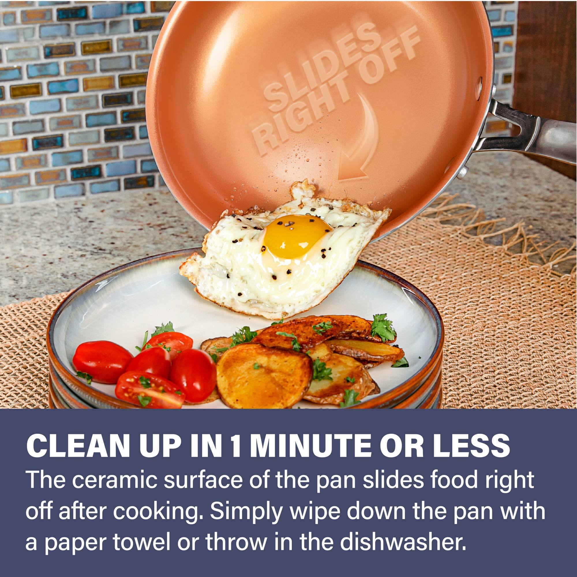 Li L SLIDES OFF RIGHT CLEAN UP IN 1 MINUTE OR LESS

The ceramic surface of the pan slides food right off after cooking. Simply wipe down the pan with a paper towel or throw in the dishwasher.