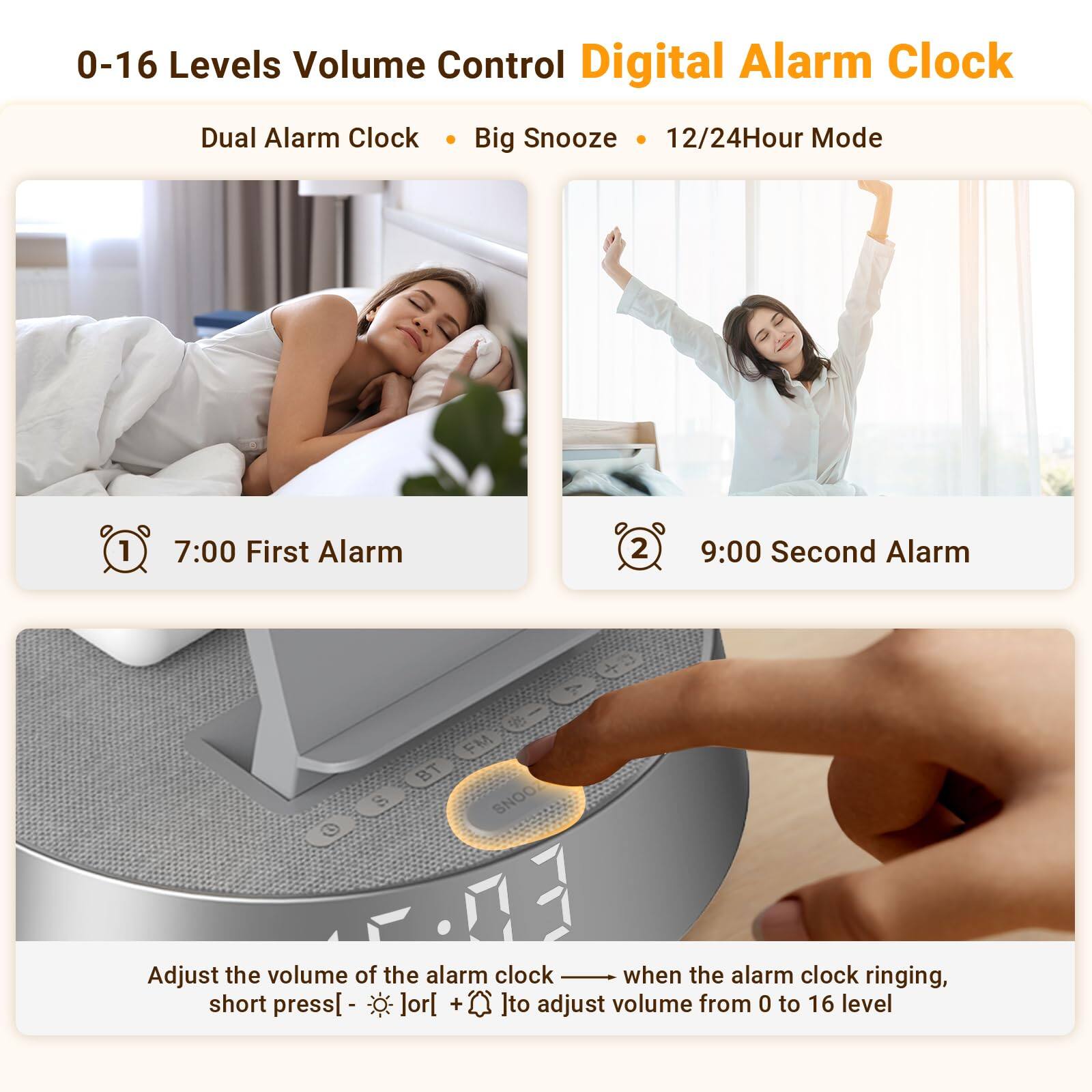 0-16 Levels Volume Control Digital Alarm Clock  
Dual Alarm Clock • Big Snooze • 12/24Hour Mode  

1. 7:00 First Alarm  
2. 9:00 Second Alarm  

Adjust the volume of the alarm clock when the alarm clock ringing, short press [ - ] or [ + ] to adjust volume from 0 to 16 level