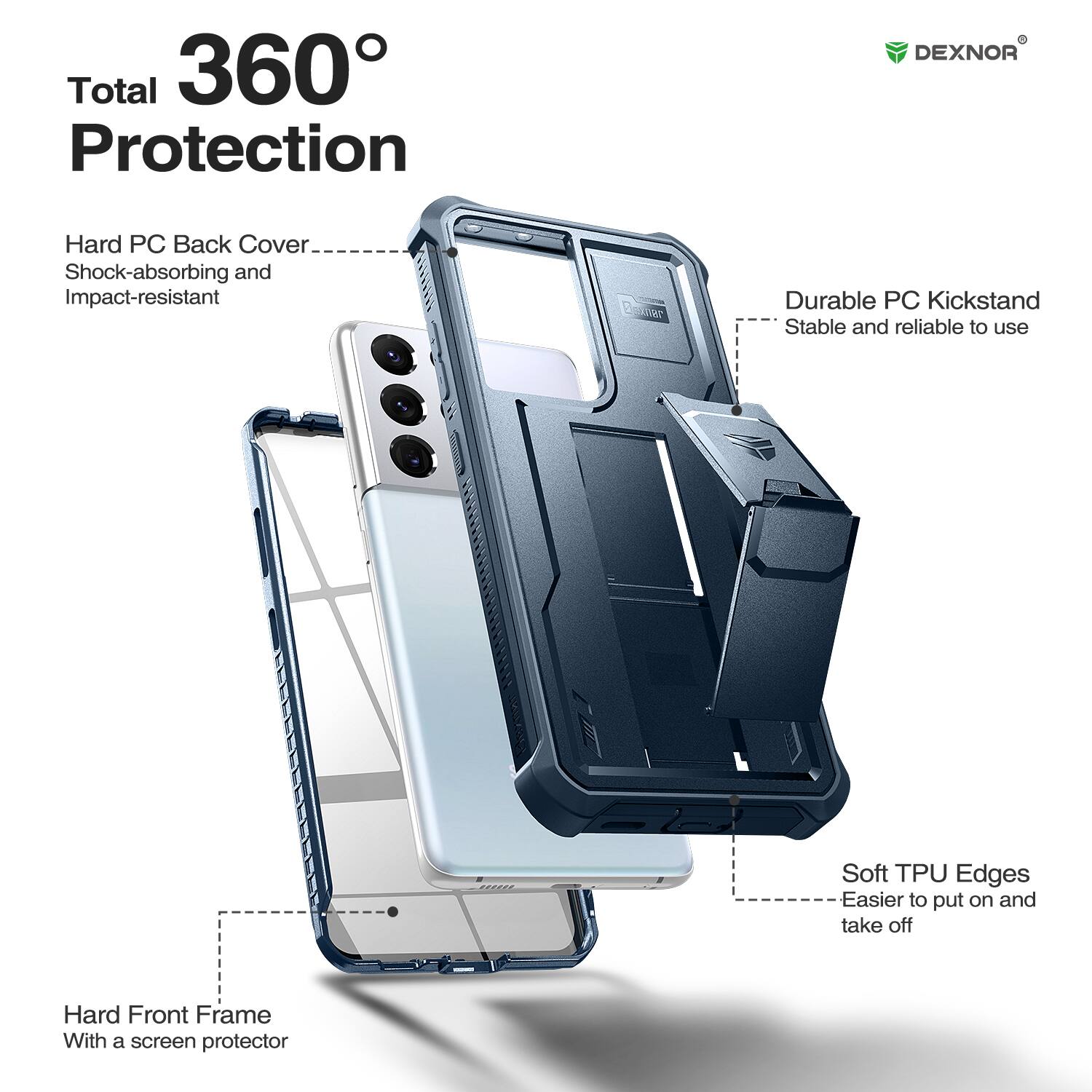 Total 360 Protection

DEXNOR

Hard PC Back Cover
Shock-absorbing and Impact-resistant

Durable PC Kickstand
Stable and reliable to use

Soft TPU Edges
Easier to put on and take off

Hard Front Frame
With a screen protector