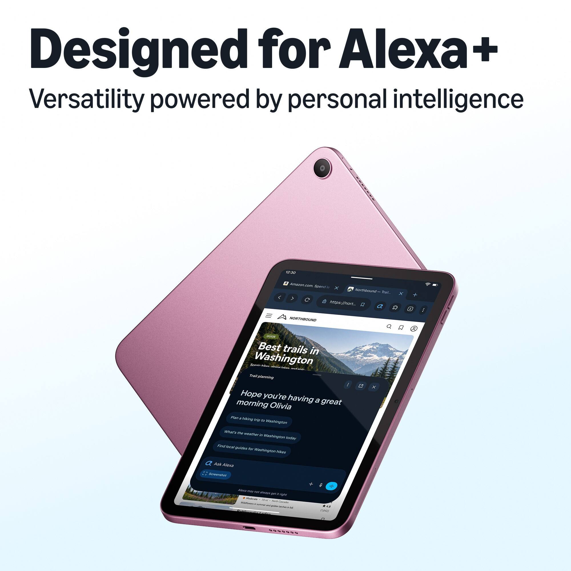Designed for Alexa+  
Versatility powered by personal intelligence

12:30  
Amazon.com Spend x Northbound Zol. X + ( ( https://hort_ Q a Q 3 NORTHBOUND

Stock Best trails in Starin Washington have about   Trail planning ... Hope you're having a great morning Olivia Plan hiking trip  Washington What's the weather  Washington today Find local guides for Washington hikes

ET  
X  
Ask Alexa Screenshot  
Alour no non shave pero right Moderate 30g TODO Carbohy memess - -  - ... ComMents Lesson  
d MAD